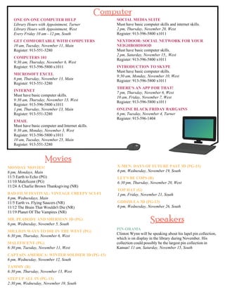 ONE ON ONE COMPUTER HELP 
Library Hours with Appointment, Turner 
Library Hours with Appointment, West 
Every Friday 10 am - 12 pm, South 
GET COMFORTABLE WITH COMPUTERS 
10 am, Tuesday, November 11, Main 
Register: 913-551-3280 
COMPUTERS 101 
9:30 am, Thursday, November 6, West 
Register: 913-596-5800 x1011 
MICROSOFT EXCEL 
6 pm, Thursday, November 13, Main 
Register: 913-551-3280 
INTERNET 
Must have basic computer skills. 
9:30 am, Thursday, November 13, West 
Register: 913-596-5800 x1011 
1 pm, Thursday, November 13, Main 
Register: 913-551-3280 
EMAIL 
Must have basic computer and Internet skills. 
9:30 am, Monday, November 3, West 
Register: 913-596-5800 x1011 
10 am, Tuesday, November 25, Main 
Register: 913-551-3280 
SOCIAL MEDIA SUITE 
Must have basic computer skills and internet skills. 
2 pm, Thursday, November 20, West 
Register: 913-596-5800 x1011 
NEXTDOOR: SOCIAL NETWORK FOR YOUR 
NEIGHBORHOOD 
Must have basic computer skills. 
2 pm, Saturday, November 15,, West 
Register: 913-596-5800 x1011 
INTRODUCTION TO SKYPE 
Must have basic computer skills. 
9:30 am, Monday, November 10, West 
Register: 913-596-5800 x1011 
THERE'S AN APP FOR THAT! 
7 pm, Thursday, November 6, West 
10 am, Friday, November 7, West 
Register: 913-596-5800 x1011 
ONLINE BLACK FRIDAY BARGAINS 
6 pm, Tuesday, November 4, Turner 
Register: 913-596-1404 
MONDAY MOVIES! 
6 pm, Mondays, Main 
11/3 Earth to Echo (PG) 
11/10 Maleficent (PG) 
11/24 A Charlie Brown Thanksgiving (NR) 
BAD FILM FESTIVAL: VINTAGE CREEPY SCI-FI 
6 pm, Wednesdays, Main 
11/5 Earth vs. Flying Saucers (NR) 
11/12 The Brain That Wouldn't Die (NR) 
11/19 Planet Of The Vampires (NR) 
MR. PEABODY AND SHERMAN 3D (PG) 
6 pm, Wednesday, November 5, South 
MILLION WAYS TO DIE IN THE WEST (PG) 
6:30 pm, Thursday, November 6, West 
MALEFICENT (PG) 
6:30 pm, Tuesday, November 11, West 
CAPTAIN AMERICA: WINTER SOLDIER 3D (PG-13) 
6 pm, Wednesday, November 12, South 
TAMMY (R) 
6:30 pm, Thursday, November 13, West 
STEP UP ALL IN (PG-13) 
2:30 pm, Wednesday, November 19, South 
X-MEN: DAYS OF FUTURE PAST 3D (PG-13) 
6 pm, Wednesday, November 19, South 
LET'S BE COPS (R) 
6:30 pm, Thursday, November 20, West 
TOP HAT (G) 
1 pm, Friday, November 21, South 
GODZILLA 3D (PG-13) 
6 pm, Wednesday, November 26, South 
PIN-ORAMA 
Clinton Wynn will be speaking about his lapel pin collection, 
which is on display in the library during November. His 
collection could possibly be the largest pin collection in 
Kansas! 11 am, Saturday, November 15, South 
 