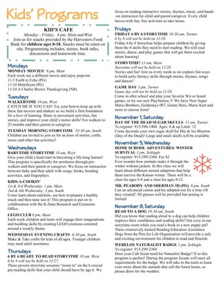 Mondays 
MONDAY MOVIES! 6 pm, Main 
Each week see a different movie and enjoy popcorn. 
11/3 Earth to Echo (PG) 
11/10 Maleficent (PG) 
11/24 A Charlie Brown Thanksgiving (NR) 
Tuesdays 
WALKERTIME 10 am, West 
CATCH ME IF YOU CAN! Try your best to keep up with 
these fast movers and shakers as we build a firm foundation 
for a love of learning. Share in movement activities, fun 
stories, and improve your child’s motor skills! For walkers to 
23 months and their parent or caregiver 
TUESDAY MORNING STORYTIME 10:30 am, South 
Children are invited to join us for an hour of stories, crafts, 
music and other fun activities! 
Wednesdays 
BABYTIME STORYTIME 10 am, West 
Give your child a head start to becoming a life-long learner! 
This program is specifically for newborns through pre-walkers 
and their parent or caregiver. We focus on interaction 
between baby and their adult with songs, books, bonding 
activities, and fingerplays. 
KIDS-A-COOKIN' 
1st & 3rd Wednesday, 1 pm, Main 
2nd & 4th Wednesday, 3 pm, South 
Come learn about nutrition, see how to prepare a healthy 
snack and then taste test it! This program is put on in 
collaboration with the K-State Research and Extension 
Office. 
LEGO CLUB 6 pm, Main 
Each week children and teens will engage their imaginations 
and building skills by creating LEGO creations centered 
around a weekly theme. 
WEDNESDAY EVENING CRAFTS 6:30 pm, South 
Make & Take crafts for kids of all ages. Younger children 
may need adult assistance. 
Thursdays 
6 BY 6 READY TO READ STORYTIME 10 am, West. 
6 by 6 will not be held on 11/27. 
These proven storytime sessions “zoom in” on the 6 crucial 
pre-reading skills that your child should have by age 6. We 
focus on reading interactive stories, rhymes, music, and hands 
-on instruction for child and parent/caregiver. Every child 
leaves with fun, free activities to take home. 
Fridays 
FRIDAY 6 BY 6 STORYTIME 10:30 am, Turner 
6 by 6 will not be held on 11/28. 
Friday 6 by 6 Storytime helps prepare children by giving 
them the 6 skills they need to start reading. We will read 
stories, dance, and play games that will get them excited 
about learning! 
STORYTIME! 11 am, Main 
Storytime will not be held on 11/28. 
Stories and fun! Join us every week as we explore fun ways 
to build early literacy skills through stories, rhymes, songs 
and dances! 
GAME DAY 3 pm, Turner 
Game day will not be held on 11/28. 
Come in after school and play your favorite Wii or board 
games, or try our new PlayStation 3! We have New Super 
Mario Brothers, Goldeneye 007, Guitar Hero, Mario Kart and 
more to choose from! 
November 1, Saturday 
DAY OF THE DEAD SUGAR SKULLS 11 am, Turner 
To register: 913-596-1404 Ages: 8 & up Limit: 12 
Come decorate your own sugar skull for Día de los Muertos 
(Day of the Dead)! Large and small skulls will be available. 
November 5, Wednesday 
HOME SCHOOL ADVENTURES: WINTER 
SURVIVAL 1 pm, Schlagle 
To register: 913-299-2384 Fee $2 
Ever wonder how animals make it through the 
winter without jackets. In this class we will 
learn about different animal adaptions that help 
them survive the Kansas winter. There will be a 
class for ages 6-8 and a class for ages 9-12. 
MR. PEABODY AND SHERMAN 3D (PG) 6 pm, South 
Can an advanced canine and his adopted son fix a time rift 
they created? 3D glasses will be provided but seating is 
limited. 
November 8, Saturday 
READ TO A DOG 10:30 am, South 
Did you know that reading aloud to a dog can help children 
improve their confidence and reading skills? Get cozy in our 
storytime room while you read a book to a new puppy pal! 
These extensively trained Reading Education Assistance 
Dogs from the Pets for Life Organization will provide a safe 
and exciting environment for children to read and flourish. 
WEBELOS NATURALIST BADGE 1 pm, Schlagle 
To register: 913-299-2384 
Does your Cub Scout need his Naturalist Badge? If so this 
program is perfect! During the program Scouts will meet all 
requirements for the badge. We will take to the trails to learn 
even more about the animals that call the forest home, so 
please dress for the weather. 
KID’S CAFE 
Monday - Friday, 4 pm, Main and West 
Join us for snacks provided by the Harvesters Food 
Bank for children ages 0-18. Snacks must be eaten on 
site. Programming includes, stories, book talks, 
discussions and homework time. 
 