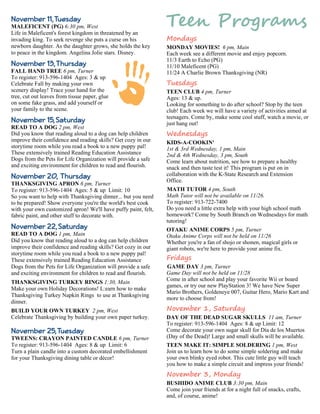 Mondays 
MONDAY MOVIES! 6 pm, Main 
Each week see a different movie and enjoy popcorn. 
11/3 Earth to Echo (PG) 
11/10 Maleficent (PG) 
11/24 A Charlie Brown Thanksgiving (NR) 
Tuesdays 
TEEN CLUB 4 pm, Turner 
Ages: 13 & up. 
Looking for something to do after school? Stop by the teen 
club! Each week we will have a variety of activities aimed at 
teenagers. Come by, make some cool stuff, watch a movie, or 
just hang out! 
Wednesdays 
KIDS-A-COOKIN' 
1st & 3rd Wednesday, 1 pm, Main 
2nd & 4th Wednesday, 3 pm, South 
Come learn about nutrition, see how to prepare a healthy 
snack and then taste test it! This program is put on in 
collaboration with the K-State Research and Extension 
Office. 
MATH TUTOR 4 pm, South 
Math Tutor will not be available on 11/26. 
To register: 913-722-7400 
Do you need a little extra help with your high school math 
homework? Come by South Branch on Wednesdays for math 
tutoring! 
OTAKU ANIME CORPS 5 pm, Turner 
Otaku Anime Corps will not be held on 11/26 
Whether you're a fan of shojo or shonen, magical girls or 
giant robots, we're here to provide your anime fix. 
Fridays 
GAME DAY 3 pm, Turner 
Game Day will not be held on 11/28 
Come in after school and play your favorite Wii or board 
games, or try our new PlayStation 3! We have New Super 
Mario Brothers, Goldeneye 007, Guitar Hero, Mario Kart and 
more to choose from! 
November 1, Saturday 
DAY OF THE DEAD SUGAR SKULLS 11 am, Turner 
To register: 913-596-1404 Ages: 8 & up Limit: 12 
Come decorate your own sugar skull for Día de los Muertos 
(Day of the Dead)! Large and small skulls will be available. 
TEEN MAKE IT: SIMPLE SOLDERING 1 pm, West 
Join us to learn how to do some simple soldering and make 
your own blinky eyed robot. This cute little guy will teach 
you how to make a simple circuit and impress your friends! 
November 3, Monday 
BUSHIDO ANIME CLUB 3:30 pm, Main 
Come join your friends at for a night full of snacks, crafts, 
and, of course, anime! 
November 11, Tuesday 
MALEFICENT (PG) 6:30 pm, West 
Life in Maleficent's forest kingdom in threatened by an 
invading king. To seek revenge she puts a curse on his 
newborn daughter. As the daughter grows, she holds the key 
to peace in the kingdom. Angelina Jolie stars. Disney. 
November 13, Thursday 
FALL HAND TREE 6 pm, Turner 
To register: 913-596-1404 Ages: 3 & up 
Celebrate Fall by making your own 
scenery display! Trace your hand for the 
tree, cut out leaves from tissue paper, glue 
on some fake grass, and add yourself or 
your family to the scene. 
November 15, Saturday 
READ TO A DOG 2 pm, West 
Did you know that reading aloud to a dog can help children 
improve their confidence and reading skills? Get cozy in our 
storytime room while you read a book to a new puppy pal! 
These extensively trained Reading Education Assistance 
Dogs from the Pets for Life Organization will provide a safe 
and exciting environment for children to read and flourish. 
November 20, Thursday 
THANKSGIVING APRON 6 pm, Turner 
To register: 913-596-1404 Ages: 5 & up Limit: 10 
So you want to help with Thanksgiving dinner... but you need 
to be prepared! Show everyone you're the world's best cook 
with your own customized apron! We'll have puffy paint, felt, 
fabric paint, and other stuff to decorate with. 
November 22, Saturday 
READ TO A DOG 1 pm, Main 
Did you know that reading aloud to a dog can help children 
improve their confidence and reading skills? Get cozy in our 
storytime room while you read a book to a new puppy pal! 
These extensively trained Reading Education Assistance 
Dogs from the Pets for Life Organization will provide a safe 
and exciting environment for children to read and flourish. 
THANKSGIVING TURKEY RINGS 1:30, Main 
Make your own Holiday Decorations! L:earn how to make 
Thanksgiving Turkey Napkin Rings to use at Thanksgiving 
dinner. 
BUILD YOUR OWN TURKEY 2 pm, West 
Celebrate Thanksgiving by building your own paper turkey. 
November 25, Tuesday 
TWEENS: CRAYON PAINTED CANDLE 6 pm, Turner 
To register: 913-596-1404 Ages: 8 & up Limit: 6 
Turn a plain candle into a custom decorated embellishment 
for your Thanksgiving dining table or décor! 
 
