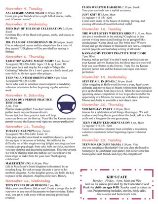 FLOSS WRAPPED EAR-BUDS 2:30 pm, South 
Turn your ear-buds into a stylish accessory. 
JUST KNIT IT! 3 pm, Main 
To register: 913-551-3280 
Come learn some of the basics of knitting, purling, and 
creating all kinds of beautiful knitted crafts! 
November 18, Tuesday 
THE WRITE STUFF WRITER'S GROUP 3:30 pm, Main 
Are you a wordsmith in the making? Caught up in that 
current writing project and looking for an group of like-minded 
peers? Come check out The Write Stuff Writer's 
Group and get the chance to brainstorm new work, complete 
current projects, and workshop writing of all kinds! 
KANSAS DMV PERMIT PRACTICE TEST DEMO 
7 pm, West 
Practice makes perfect! You don’t need a perfect score on 
your Kansas driver's license test, but these practice tests will 
help you score better on the first try. Tests like the Kansas 
practice permit test and the Kansas road signs test ensure 
perfection! 
November 19, Wednesday 
STEP UP ALL IN (PG-13) 2:30 pm, South 
After struggling in Hollywood for over a year, Sean's crew 
disbands and moves back to Miami without him. Refusing to 
give up the dream, Sean stays in LA. When he hears about an 
upcoming dance competition in Las Vegas that could be the 
opportunity of a lifetime, he teams up with dance phenoms 
Moose and Andie to assemble a new dance crew. 
November 20, Thursday 
MOCKINGJAY PARTY 3:30 pm, West 
Join us for a celebration of all things Mockingjay. We will 
explore everything that is great about this book, add in a few 
crafts and a fun game for one great party. 
TEEN VOLUNTEER ORIENTATION 6 pm, Main 
To register: 913-551-3280 
Teens who want to volunteer must complete a mandatory 
volunteer orientation before beginning regular volunteer 
work. 
November 25, Tuesday 
TEEN BOARD GAME MANIA 3:30 pm, West 
Are you amazing at Battleship? Can you clear the board in 
Monopoly? Is Candyland your game? Join us for some fun 
board games with friends and enjoy the competition! 
November 4, Tuesday 
ANI-KURABU ANIME NIGHT 6:30 pm, West 
Come join your friends at for a night full of snacks, crafts, 
and, of course, anime! 
November 5, Wednesday 
TEEN DAY OF THE DEAD CELEBRATION 2:30 pm, 
South 
Celebrate Day of the Dead with games, crafts, and snacks at 
the library. 
MR. PEABODY AND SHERMAN 3D (PG) 6 pm, South 
Can an advanced canine and his adopted son fix a time rift 
they created? 3D glasses will be provided but seating is 
limited. 
November 6, Thursday 
TABLETOP GAMES: MAGIC NIGHT 5 pm, Turner 
To register: 913-596-1404 Ages: 15 & up Limit: 10 
Grab your deck and stop by for a night of Magic the 
Gathering! Whether it's a 1-on-1 game or a battle royal, put 
your skills to the test again other players. 
TEEN VOLUNTEER ORIENTATION 6 pm, Main 
To register: 913-551-3280 
Teens who want to volunteer must complete a mandatory 
volunteer orientation before beginning regular volunteer 
work. 
November 8, Saturday 
KANSAS DMV PERMIT PRACTICE 
TEST DEMO 
2 pm, West 
Practice makes perfect! You don’t need a 
perfect score on your Kansas driver's 
license test, but these practice tests will help 
you score better on the first try. Tests like the Kansas practice 
permit test and the Kansas road signs test ensure perfection! 
November 11, Tuesday 
TURKEY CAKE POPS 6 pm, Turner 
To register: 913-596-1404 Limit: 12 
Cake pops are the latest trend in small bite desserts, perfect 
for any type of occasion or holiday. We will take the 
difficulty out of this single-serving delight, teaching you how 
to make cake pop dough, form cake balls on sticks, and show 
you easy dipping and decorating techniques. This time around 
we will be shaping them into turkeys so you will have the 
knowledge to make them for your own Thanksgiving 
celebration! 
MALEFICENT (PG) 6:30 pm, West 
Life in Maleficent's forest kingdom in threatened by an 
invading king. To seek revenge she puts a curse on his 
newborn daughter. As the daughter grows, she holds the key 
to peace in the kingdom. Angelina Jolie stars. Disney. 
November 12, Wednesday 
TEEN PERLER BEAD DESIGNS 2 pm, West 
Make your own flower, fish or star! Create a design that is all 
your own or use one of the patterns we have to share. Either 
way, you get to walk away with an amazing perler bead 
creation. 
KID’S CAFE 
Monday - Friday, 4 pm, Main and West 
Join us for snacks provided by the Harvesters Food 
Bank for children ages 0-18. Snacks must be eaten on 
site. Programming includes, stories, book talks, 
discussions and homework time. 
 