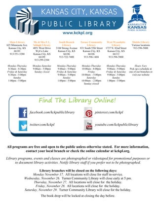 Main Library 
625 Minnesota Ave. 
Kansas City, KS 
66101 
913-551-3280 
Monday-Thursday 
8:30am - 8:30pm 
Friday & Saturday 
8:30am - 5:00pm 
Sunday 
1:00pm - 5:00pm 
Mr. & Mrs. F. L. 
Schlagle Library 
4051 West Drive 
WyCo Lake 
Kansas City, KS 
66109 
913-299-2384 
Monday-Saturday 
9:00am - 5:00pm 
Sunday closed 
South Branch 
Library 
3104 Strong Avenue 
Kansas City, KS 
66106 
913-722-7400 
Monday-Thursday 
9:00am - 9:00pm 
Friday & Saturday 
9:00am - 5:00pm 
Sunday 
1:00pm - 5:00pm 
Turner Community 
Library 
831 South 55th Street 
Kansas City, KS 
66106 
913-596-1404 
Monday-Thursday 
10:00am - 8:00pm 
Friday 
10:00am - 5:00pm 
Saturday 
10:00am - 2:00pm 
Sunday closed 
West Wyandotte 
Library 
1737 N. 82nd Street 
Kansas City, KS 
66112 
913-596-5800 
Monday-Thursday 
9:00am - 9:00pm 
Friday & Saturday 
9:00am - 5:00pm 
Sunday 
1:00pm - 5:00pm 
Mobile Library 
Various locations 
913-596-5800 
Hours Vary 
Pick up a schedule at 
one of our branches or 
visit our website 
www.kckpl.org 
Find The Library Online! 
facebook.com/kckpubliclibrary 
twitter.com/kckpl 
pinterest.com/kckpl 
youtube.com/kckpubliclibrary 
All programs are free and open to the public unless otherwise stated. For more information, 
contact your local branch or check the online calendar at kckpl.org. 
Library programs, events and classes are photographed or videotaped for promotional purposes or 
to document library activities. Notify library staff if you prefer not to be photographed. 
Library branches will be closed on the following days: 
Monday November 17. All locations will close for staff in-service. 
Wednesday, November 26. Turner Community Library will close early at 5 pm. 
Thursday, November 27. All locations will close for the holiday. 
Friday, November 28. All locations will close for the holiday. 
Saturday, November 29. Turner Community Library will close for the holiday. 
The book drop will be locked at closing the day before. 
 