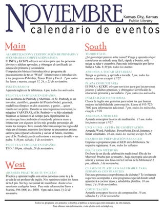 TEJIDO FÁCIL 
¿Le gusta tejer pero no sabe como? Venga y aprenda a tejer 
con telares un método muy fácil, rápido y bonito, solo 
traiga su telar y estambre. Para más información por favor 
llame a Aida. 6:30 pm, todos los martes. 
APRENDA A TOCAR GUITARRA! 
Traiga su guitarra, y aprenda a tocarla. 7 pm, todos los 
martes y jueves excepto 11/27. 
PLAZA COMUNITARIA 
El INEA y KCKPL ofrecen servicios para que las personas 
jóvenes y adultas aprendan, y obtengan el certificado de 
educación primaria y secundaria. 2 pm, todos los miércoles. 
INGLÉS BÁSICO INFORMAL 
Clases de inglés son gratuitas para todos los que buscan 
mejorar su habilidad de conversación. Llame al 913-722- 
7400 para información adicional. 7 pm, todos los miércoles, 
excepto 11/26. 
APRENDA A MEDITAR 
Aprenda conceptos básicos de meditación. 11 am, todos 
los jueves except 11/27. 
UNO A UNO - AYUDA DE COMPUTACIÓN 
Aprenda Word, Publisher, PowerPoint, Excel, Internet, y 
llenar solicitudes. 10 am, todos los viernes except 11/28. 
EXAMEN DE PREPARACIÓN PARA GED 
Empiece a prepararse para el GED en la biblioteca. Se 
requeire registrarse. 9 am, todos los sábados 
DÍA DE LOS MUERTOS 
Disfrute de un dia de celebración tradicional: Día de los 
Muertos! Prueba pan de muerto , haga su propia calavera de 
azúcar y tomase una foto con la Catrina de la biblioteca! 2 
pm, sábado, 1 de noviembre. 
CLASES DE PLATILLOS SALUDABLE PARA 
PERSONAS CON DIABETES 
Eres una personas con problemas de diabetes? Te invitamos 
a que nos acompañes a este programa especial donde usted 
aprenderá a cocinar ricos y saludables platillos. 10 am. 
lunes, 3 y 10 de noviembre. 
COMPUTACIÓN 
Aprende conceptos básicos de computación. 10 am, 
sábados 8 y 22 de noviembre 
ALFABETIZACIÓN Y CERTIFICACIÓN DE PRIMARIA Y 
SECUNDARIA/ COMPUTACIÓN BÁSICA 
El INEA y KCKPL ofrecen servicios para que las personas 
jóvenes y adultas aprendan, y obtengan el certificado de 
educación primaria y secundaria. 
Computación básica e Introducción al programa de 
procesamiento de texto “Word” Internet uno e introducción 
a los programas Publisher, Power Point y Excel. 2 pm, todos 
los lunes y martes, except 17, 24, y 25 de noviembre. 
INGLÉS BÁSICO 
Aprenda inglés en la biblioteca. 6 pm, todos los miércoles. 
PELÍCULA FAMILIAR EN ESPAÑOL 
Las aventuras de Peabody y Sherman.-El Sr. Peabody es un 
inventor, científico, ganador del Premio Nobel, gourmet, 
medallista olímpico en dos ocasiones, y genio ... quien 
resulta ser un perro. Usando su más ingeniosa invención, la 
máquina VAPATRAS, el Sr. Peabody y su hijo adoptado 
Sherman se lanzan en el tiempo para experimentar los 
eventos que han cambiado al mundo de primera mano e 
interactuar con algunos de los más grandes personajes de 
todos los tiempos. Pero cuando Sherman rompe las reglas del 
viaje en el tiempo, nuestros dos héroes se encuentran en una 
carrera para reparar la historia y salvar el futuro, mientras 
que el Sr. Peabody puede enfrentarse a su mayor desafío - ser 
padre. 1:30 pm, sábado, 1 de noviembre. 
PELÍCULA FAMILIAR EN ESPAÑOL 
TBD 1:30 pm, sábado, 29 de noviembre. 
¡QUIERES PRACTICAR TU INGLÉS? 
Practica y aprende inglés con otras personas como tu y la 
ayuda de un profesor de inglés. Nos reunimos todos los lunes 
de 6-8 pm. No hay necesidad de inscribirse. Asiste a las 
reuniones cualquier lunes. Para más información llama a 
Marina, 596-5800 ext. 1030. 6 pm, todos, lunes, 3 y 24 de 
noviembre. 
Todos los programs son gratuitos y abiertos al público a menos que estén indicados de otra manera. 
Para obtener más información, visite el sitio web en kckpl.org 
 