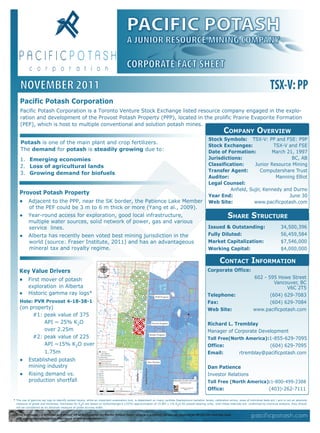 PACIFIC POTASH
                                                                                      A JUNIOR RESOURCE MINING COMPANY

                                                                                      CORPORATE FACT SHEET
     NOVEMBER 2011                                                                                                                                                                                  TSX-V: PP
    Pacific Potash Corporation
     Pacific Potash Corporation is a Toronto Venture Stock Exchange listed resource company engaged in the explo-
     ration and development of the Provost Potash Property (PPP), located in the prolific Prairie Evaporite Formation
     (PEF), which is host to multiple conventional and solution potash mines.
                                                                                                                                                                 COMPANY OVERVIEW
                                                                                                                                                     Stock Symbols: TSX-V: PP and FSE: P9P
     Potash is one of the main plant and crop fertilizers.
                                                                                                                                                     Stock Exchanges:             TSX-V and FSE
     The demand for potash is steadily growing due to:                                                                                               Date of Formation:          March 21, 1997
     1. Emerging economies                                                                                                                           Jurisdictions:                      BC, AB
     2. Loss of agricultural lands                                                                                                                   Classification:     Junior Resource Mining
                                                                                                                                                     Transfer Agent:        Computershare Trust
     3. Growing demand for biofuels
                                                                                                                                                     Auditor:                      Manning Elliot
                                                                                                                                                     Legal Counsel:
                                                                                                                                                              Anfield, Sujir, Kennedy and Durno
    Provost Potash Property                                                                                                                          Year End:                          June 30
    ● Adjacent to the PPP, near the SK border, the Patience Lake Member                                                                              Web Site:           www.pacificpotash.com
           of the PEF could be 3 m to 6 m thick or more (Yang et al., 2009).
    ●      Year-round access for exploration, good local infrastructure,                                                                                            SHARE STRUCTURE
           multiple water sources, solid network of power, gas and various
           service lines.                                                                                                                            Issued & Outstanding:                                  34,500,396
    ●      Alberta has recently been voted best mining jurisdiction in the                                                                           Fully Diluted:                                         56,459,584
           world (source: Fraser Institute, 2011) and has an advantageous                                                                            Market Capitalization:                                 $7,546,000
           mineral tax and royalty regime.                                                                                                           Working Capital:                                       $4,000,000

                                                                                                                                                              CONTACT INFORMATION
    Key Value Drivers                                                                                                                               Corporate Office:
    ● First mover of potash                                                                                                                                                            602 - 595 Howe Street
                                                                                                                                                                                                Vancouver, BC
           exploration in Alberta                                                                                                                                                                    V6C 2T5
    ●      Historic gamma ray logs*:                                                                                                                Telephone:                                (604) 629-7083
    Hole: PVR Provost 4-18-38-1                                                                                                                     Fax:                                      (604) 629-7084
    (on property)                                                                                                                                   Web Site:                          www.pacificpotash.com
         #1: peak value of 375
             API ~ 25% K2O                                                                                                                          Richard L. Tremblay
             over 2.25m                                                                                                         Unity               Manager of Corporate Development
                                                                                      Provost
         #2: peak value of 225                                                                                                                      Toll Free(North America):1-855-629-7095
             API ~15% K2O over                                                                                                                      Office:                  (604) 629-7095
             1.75m                                                                                                                                  Email:       rtremblay@pacificpotash.com
    ● Established potash
       mining industry                                                                                                                              Dan Patience
    ● Rising demand vs.                                                                                                                             Investor Relations
       production shortfall                                                                                                                         Toll Free (North America):1-800-499-2388
                                                                                                                                                    Office:                                        (403)-262-7111

* The use of gamma ray logs to identify potash layers, while an important exploration tool, is dependant on many varibles (background radiation levels, calibration errors, sizes of individual beds ect.) and is not an absolute
  measure of grade and thickness. Estimates for K2O are based on Schlumberger’s (1974) approximation of 15 API = 1% K2O for potash bearing units. Until these intervals are confirmed by chemical analysis, they should
  not be considered as an absolute measure of grade accross width.

  Jody Dahrouge - a Director and Senior VP of Exploration for Pacific Potash Corp.- who is a qualified person as required by NI 43-101 and has read
  and approved the techincal disclosure of this presentation.
 