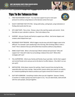 Tips To Be Tobacco Free
1.

FIND YOUR REASONS TO QUIT. You may have support to quit or even peer
pressure to continue using tobacco so the decision comes from you!

2.

SELECT A METHOD THAT FITS YOU. Going cold turkey, cutting back, using medication or
finding what works best for you.

3.

SET A QUIT DATE. Plan a time. Choose a day in the next few weeks and commit. Circle
that date on your calendar or planner. Plan to be tobacco free.

4.

SUPPORT. Ask your friends and family to support your efforts. Ask former dippers and
smokers what helped them quit.

5.

RECOGNIZE YOUR TRIGGERS. Which triggers may be easy and which triggers seem to be
difficult? For example: upon awakening in the morning, after drinking coffee or after a
meal? Plan in advance how you will handle these situations without using tobacco.

6.

MAKE A QUIT PLAN. When is the best day? Which method will work best? Who will
support me? How will I make my surroundings a tobacco free zone? What other
strategies will I use?

7.

TELL SUPPORTERS. Inform your family and friends of your quit date. Ask for their support
and remind friends not to ask you out to the deck or to offer tobacco. (You didn’t run out,
you quit!)

8.

MOTIVATION. Write down reasons for quitting. Read it several times during the day,
especially when you have cravings. Keep written reasons where your pack or can used to
be. Instead of grabbing the tobacco products you’ll grab a hand full of reasons to quit!

9.

QUIT WITH SOMEONE. Everything is better when you do it together! Spouses, friends,
co-workers or maybe a group may want to give it a try. You can take breaks, walk and talk
with the same people, and quit together.

Tips To Be Tobacco Free

1

 