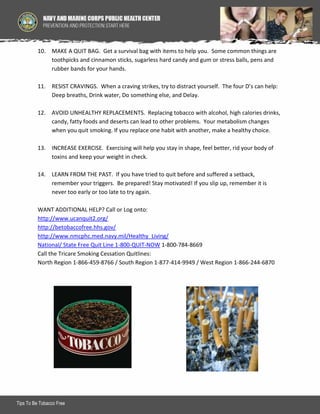 10. MAKE A QUIT BAG. Get a survival bag with items to help you. Some common things are
toothpicks and cinnamon sticks, sugarless hard candy and gum or stress balls, pens and
rubber bands for your hands.
11. RESIST CRAVINGS. When a craving strikes, try to distract yourself. The four D’s can help:
Deep breaths, Drink water, Do something else, and Delay.
12. AVOID UNHEALTHY REPLACEMENTS. Replacing tobacco with alcohol, high calories drinks,
candy, fatty foods and deserts can lead to other problems. Your metabolism changes
when you quit smoking. If you replace one habit with another, make a healthy choice.
13. INCREASE EXERCISE. Exercising will help you stay in shape, feel better, rid your body of
toxins and keep your weight in check.
14. LEARN FROM THE PAST. If you have tried to quit before and suffered a setback,
remember your triggers. Be prepared! Stay motivated! If you slip up, remember it is
never too early or too late to try again.
WANT ADDITIONAL HELP? Call or Log onto:
http://www.ucanquit2.org/
http://betobaccofree.hhs.gov/
http://www.nmcphc.med.navy.mil/Healthy_Living/
National/ State Free Quit Line 1-800-QUIT-NOW 1-800-784-8669
Call the Tricare Smoking Cessation Quitlines:
North Region 1-866-459-8766 / South Region 1-877-414-9949 / West Region 1-866-244-6870

Tips To Be Tobacco Free

2

 
