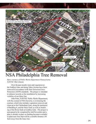 NSA Philadelphia Tree Removal
Story courtesy of Public Works Department Pennsylvania
NAVFAC Mid-Atlantic
	
Over the past month, trees and vegetation at
the Godfrey Gate and along Tabor Avenue have been
removed in accordance with Anti-Terrorism Force
Protection (ATFP) standards. The project is intended
to enhance security at the installation by increasing
visibility of our fence line.
	
John Potts, NAVFAC Public Works Department,
with the counsel of NSA Security, is overseeing the
contract, which also includes vegetation removal and
clean-up at the Cheltenham Gate, along the perimeter
of Building 8, and the Strict Yard, as well as mulching of the flower beds at Godfrey Gate.  The project is
anticipated to be completed by mid-November and a
plan is already in place as funding becomes available
to plant new trees that will be a suitable distance (30
feet) away from the fence line.

14

 