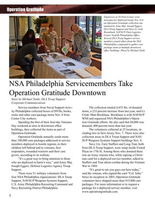 Operation Gratitude
Employees at 10 Penn Center write
messages for deployed troops Nov. 8 at
an Operation Gratitude collection site
manned by Army Maj. Joseph Eggers,
DLA Troop Support and Navy Lt. Josh
Rosenbush, NAVSUP Fleet Logistics
Center Norfolk Philadelphia Office.
Several DLA Troop Support service
members joined others from the NSA
Philadelphia compound to gather care
package items at multiple downtown
office buildings. Photo by Michael Tuttle

NSA Philadelphia Servicemembers Take
Operation Gratitude Downtown
Story by Michael Tuttle, DLA Troop Support
Corporate Communications

	
Service members from Naval Support Activity Philadelphia collected boxes of DVDs, books,
socks and other care package items Nov. 8 from
Center City workers.
	
Spending the first of their four-day Veterans
Day weekend at sites in downtown office
buildings, they collected the items as part of
Operation Gratitude.
	
Operation Gratitude annually sends more
than 100,000 care packages addressed to service
members deployed in hostile regions, to their
children left behind and to veterans, first
responders, wounded warriors and their care
givers, according to its website.
	
“It’s a great way to bring attention to those
who are deployed in harm’s way,” said Army Maj.
Joseph Eggers, Defense Logistics Agency Troop
Support.
	
There were 51 military volunteers from
four NSA Philadelphia organizations: DLA Troop
Support, NAVSUP Weapons Systems Support,
U.S. Army Philadelphia Recruiting Command and
Navy Recruiting District Philadelphia.
1

	
The collection totaled 4,435 lbs. of donated
items, a 233 percent increase from last year, said Lt.
Cmdr. Matt Brickhaus. Brickhaus is with NAVSUP
WSS and organized NSA Philadelphia’s Operation Gratitude efforts. He also said that $4,000 was
donated, 400 percent more than last year.
	
The volunteers collected at 23 locations, including two in New Jersey Nov. 7. There were also
collection areas in DLA Troop Support and NAVSUP Weapons Systems Support buildings Nov. 8.
	
Navy Lts. Gary Staffieri and Long Tran, both
from DLA Troop Support, were setup inside United
Plaza on 17th St. Among those who donated there
was an Army veteran who, while signing a Christmas card for a deployed service member, talked to
Staffieri and Tran about combat during the Vietnam
War in 1969.
	
“It’s great to see you guys out here today,”
said the veteran, who signed the card “Col. John.”
Since its inception in 2003, Operation Gratitude
volunteers have shipped more than 915,000 care
packages. For more information or to request a
package for a deployed service member, visit
www.operationgratitude.com.

 