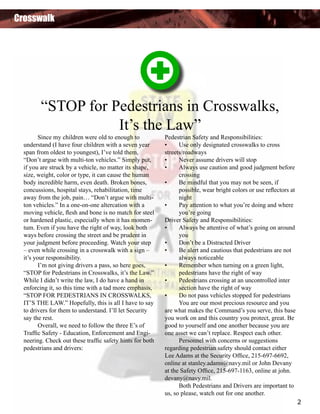 Crosswalk

“STOP for Pedestrians in Crosswalks,
It’s the Law”

	
Since my children were old to enough to
understand (I have four children with a seven year
span from oldest to youngest), I’ve told them,
“Don’t argue with multi-ton vehicles.” Simply put,
if you are struck by a vehicle, no matter its shape,
size, weight, color or type, it can cause the human
body incredible harm, even death. Broken bones,
concussions, hospital stays, rehabilitation, time
away from the job, pain… “Don’t argue with multiton vehicles.” In a one-on-one altercation with a
moving vehicle, flesh and bone is no match for steel
or hardened plastic, especially when it has momentum. Even if you have the right of way, look both
ways before crossing the street and be prudent in
your judgment before proceeding. Watch your step
– even while crossing in a crosswalk with a sign –
it’s your responsibility.
	
I’m not giving drivers a pass, so here goes,
“STOP for Pedestrians in Crosswalks, it’s the Law.”
While I didn’t write the law, I do have a hand in
enforcing it, so this time with a tad more emphasis,
“STOP FOR PEDESTRIANS IN CROSSWALKS,
IT’S THE LAW.” Hopefully, this is all I have to say
to drivers for them to understand. I’ll let Security
say the rest.
	
Overall, we need to follow the three E’s of
Traffic Safety - Education, Enforcement and Engineering. Check out these traffic safety hints for both
pedestrians and drivers:

Pedestrian Safety and Responsibilities:
•	
Use only designated crosswalks to cross
streets/roadways
•	
Never assume drivers will stop
•	
Always use caution and good judgment before 	
	
crossing
•	
Be mindful that you may not be seen, if
	
possible, wear bright colors or use reflectors at 	
	
night
•	
Pay attention to what you’re doing and where 	
	
you’re going
Driver Safety and Responsibilities:
•	
Always be attentive of what’s going on around 	
	
you
•	
Don’t be a Distracted Driver
•	
Be alert and cautious that pedestrians are not 	
	
always noticeable
•	
Remember when turning on a green light, 	 	
	
pedestrians have the right of way
•	
Pedestrians crossing at an uncontrolled inter		
	
section have the right of way
•	
Do not pass vehicles stopped for pedestrians
	
You are our most precious resource and you
are what makes the Command’s you serve, this base
you work on and this country you protect, great. Be
good to yourself and one another because you are
one asset we can’t replace. Respect each other.
	
Personnel with concerns or suggestions
regarding pedestrian safety should contact either
Lee Adams at the Security Office, 215-697-6692,
online at stanley.adams@navy.mil or John Devany
at the Safety Office, 215-697-1163, online at john.
devany@navy.mil.
	
Both Pedestrians and Drivers are important to
us, so please, watch out for one another.
2

 