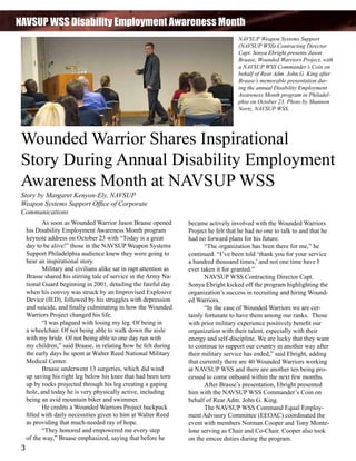 NAVSUP WSS Disability Employment Awareness Month
NAVSUP Weapon Systems Support
(NAVSUP WSS) Contracting Director
Capt. Sonya Ebright presents Jason
Braase, Wounded Warriors Project, with
a NAVSUP WSS Commander’s Coin on
behalf of Rear Adm. John G. King after
Braase’s memorable presentation during the annual Disability Employment
Awareness Month program in Philadelphia on October 23. Photo by Shannon
Nortz, NAVSUP WSS.

Wounded Warrior Shares Inspirational
Story During Annual Disability Employment
Awareness Month at NAVSUP WSS
Story by Margaret Kenyon-Ely, NAVSUP
Weapon Systems Support Office of Corporate
Communications

	
As soon as Wounded Warrior Jason Braase opened
his Disability Employment Awareness Month program
keynote address on October 23 with “Today is a great
day to be alive!” those in the NAVSUP Weapon Systems
Support Philadelphia audience knew they were going to
hear an inspirational story.
	
Military and civilians alike sat in rapt attention as
Brasse shared his stirring tale of service in the Army National Guard beginning in 2001, detailing the fateful day
when his convoy was struck by an Improvised Explosive
Device (IED), followed by his struggles with depression
and suicide, and finally culminating in how the Wounded
Warriors Project changed his life.
	
“I was plagued with losing my leg. Of being in
a wheelchair. Of not being able to walk down the aisle
with my bride. Of not being able to one day run with
my children,” said Braase, in relating how he felt during
the early days he spent at Walter Reed National Military
Medical Center.
	
Braase underwent 13 surgeries, which did wind
up saving his right leg below his knee that had been torn
up by rocks projected through his leg creating a gaping
hole, and today he is very physically active, including
being an avid mountain biker and swimmer.
	
He credits a Wounded Warriors Project backpack
filled with daily necessities given to him at Walter Reed
as providing that much-needed ray of hope.
	
“They honored and empowered me every step
of the way,” Braase emphasized, saying that before he

3

became actively involved with the Wounded Warriors
Project he felt that he had no one to talk to and that he
had no forward plans for his future.
	
“The organization has been there for me,” he
continued. “I’ve been told ‘thank you for your service
a hundred thousand times,’ and not one time have I
ever taken it for granted.”
	
NAVSUP WSS Contracting Director Capt.
Sonya Ebright kicked off the program highlighting the
organization’s success in recruiting and hiring Wounded Warriors.
	
“In the case of Wounded Warriors we are certainly fortunate to have them among our ranks. Those
with prior military experience positively benefit our
organization with their talent, especially with their
energy and self-discipline. We are lucky that they want
to continue to support our country in another way after
their military service has ended,” said Ebright, adding
that currently there are 40 Wounded Warriors working
at NAVSUP WSS and there are another ten being processed to come onboard within the next few months.
	
After Brasse’s presentation, Ebright presented
him with the NAVSUP WSS Commander’s Coin on
behalf of Rear Adm. John G. King.
	
The NAVSUP WSS Command Equal Employment Advisory Committee (EEOAC) coordinated the
event with members Norman Cooper and Tony Montelone serving as Chair and Co-Chair. Cooper also took
on the emcee duties during the program.

 