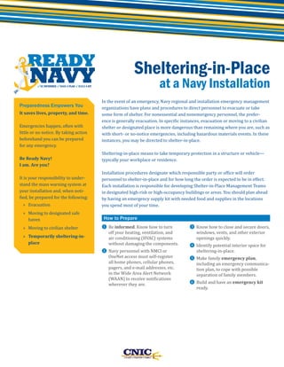 Sheltering-in-Place

at a Navy Installation

Preparedness Empowers You
It saves lives, property, and time.
Emergencies happen, often with
little or no notice. By taking action
beforehand you can be prepared
for any emergency.
Be Ready Navy!
I am. Are you?

It is your responsibility to understand the mass warning system at
your installation and, when notified, be prepared for the following:
» Evacuation

» Moving to designated safe
haven
» Moving to civilian shelter

» Temporarily sheltering-inplace

In the event of an emergency, Navy regional and installation emergency management
organizations have plans and procedures to direct personnel to evacuate or take
some form of shelter. For nonessential and nonemergency personnel, the preference is generally evacuation. In specific instances, evacuation or moving to a civilian
shelter or designated place is more dangerous than remaining where you are, such as
with short- or no-notice emergencies, including hazardous materials events. In these
instances, you may be directed to shelter-in-place.
Sheltering-in-place means to take temporary protection in a structure or vehicle—
typically your workplace or residence.

Installation procedures designate which responsible party or office will order
personnel to shelter-in-place and for how long the order is expected to be in effect.
Each installation is responsible for developing Shelter-in-Place Management Teams
in designated high-risk or high-occupancy buildings or areas. You should plan ahead
by having an emergency supply kit with needed food and supplies in the locations
you spend most of your time.
❶ Be informed. Know how to turn

How to Prepare

off your heating, ventilation, and
air conditioning (HVAC) systems
without damaging the components.

❷ Navy personnel with NMCI or

OneNet access must self-register
all home phones, cellular phones,
pagers, and e-mail addresses, etc.
in the Wide Area Alert Network
(WAAN) to receive notifications
wherever they are.

❸ Know how to close and secure doors,

windows, vents, and other exterior
openings quickly.

❹ Identify potential interior space for

sheltering-in-place.

❺ Make family emergency plan,

including an emergency communication plan, to cope with possible
separation of family members.

❻ Build and have an emergency kit

ready.

 