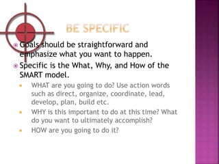  Goals should be straightforward and
emphasize what you want to happen.
 Specific is the What, Why, and How of the
SMART...