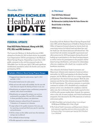 November 2011                                                        In This Issue:

                                                                     Final ACO Rules Released
                                                                     OIG Issues Three Advisory Opinions
                                                                     No Retroactive Liability Under NJ False Claims Act
                                                                     Brach Eichler in the News
                                                                     HIPAA Corner




FEDERAL UPDATE                                                     Coinciding	with	the	Medicare	Shared	Savings	Program	final	
                                                                   rule,	CMS	and	the	Department	of	Health	&	Human	Services	
Final ACO Rules Released, Along with OIG,                          Office	of	Inspector	General	released	an	interim	final	rule	
                                                                   concerning	waivers	for	federal	fraud	and	abuse	laws	and	
FTC, DOJ and IRS Guidance
                                                                   the	Stark	Law	(the	federal	physician	self-referral	law).	The	
The	Centers	for	Medicare	&	Medicaid	Services	(CMS)	                interim	final	rule	includes	manageable	requirements	and	
released	on	October	20,	2011	its	final	rule	for	Accountable	       offers	protection	for	ACO	participants	during	the	period	
Care	Organizations	(ACOs)	participating	in	the	Medicare	           leading	up	to	participation	in	the	shared	savings	program,	
Shared	Savings	Program.	Responding	to	more	than	1,300	             as	well	as	waivers	for	participation	in	the	program	and	for	
public	comments	to	the	rule	first	proposed	under	the	              shared	savings	distributions,	and	waivers	for	relationships	
Affordable	Care	Act	this	past	April,	CMS	made	significant	         otherwise	complying	with	a	Stark	Law	exception	and	for	
modifications	intended	to	reduce	the	burden	and	costs	for	         beneficiary	incentives.
participating	ACOs.	
                                                                   Also	released	is	the	Federal	Trade	Commission	and		
                                                                   Department	of	Justice	joint	statement	of	antitrust	enforce-
  Highlights of Medicare Shared Savings Program Changes:
                                                                   ment	policy	for	ACOs	participating	in	the	shared	savings	
  •		 taggered	start	dates	for	early	entries:	April	1,	2012		
    S                                                              program,	and	the	IRS	fact	sheet	for	tax-exempt	organizations	
    and	July	1,	2012                                               participating	in	the	shared	savings	program.	Both	the	joint	
                                                                   statement	and	the	fact	sheet	demonstrate	greater	flexibility	
  •	Extended	initial	terms	for	early	entries
                                                                   for	ACO	participants.	The	antitrust	statement,	in	particular,	
  •		 isk	and	non-risk	tracks	still	available,	but	the	non-risk	
    R
                                                                   continues	to	include	a	30%	threshold	and	a	complicated	
    track	does	not	require	the	sharing	of	losses	in	any	year
                                                                   primary	service	area	calculation	for	compliance	with	the	
  •		 eneficiaries	are	assigned	using	a	preliminary	prospective	
    B                                                              safety	zone,	but	it	eliminates	the	previously	required	review	
    method,	with	a	final	reconciliation                            of	ACOs	with	a	greater	market	share.	Instead,	the	statement	
  •		 eneficiaries	are	assigned	by	primary	care	services	
    B                                                              refers	to	the	rule	of	reason	analysis,	and	clinical	and	financial	
    performed	by	specialists,	PAs	and	NPs,	in	addition		           integration,	first	discussed	in	the	1996	statements	of	antitrust	
    to	those	provided	by	primary	care	physicians                   enforcement	policy.	
  •		 uality	measures	reduced	from	65	measures	in		
    Q
                                                                   •			 MS’s	Final	Rule	can	be	found	at	http://www.ofr.gov/
                                                                      C
    5	domains	to	33	measures	in	4	domains
                                                                      OFRUpload/OFRData/2011-27461_PI.pdf	
  •		 onger	phase-in	for	quality	measures:	first	year,	pay	
    L
                                                                   •		 he	Federal	Trade	Commission	and	Department	of	Justice	
                                                                     T
    for	reporting;	second	and	third	year,	pay	for	reporting		
                                                                     joint	statement	regarding	antitrust	enforcement	policy	can		
    and	performance
                                                                     be	found	at	http://www.justice.gov/opa/pr/2011/October/	
  •		 COs	to	share	on	first	dollar	saved	once	the	minimum	
    A                                                                11-at-1384.html	
    savings	rate	is	achieved
  •	No	withhold	of	shared	savings
  •	Flexible	approach	to	antitrust	compliance
                                                                                                                   continued on page 2
 