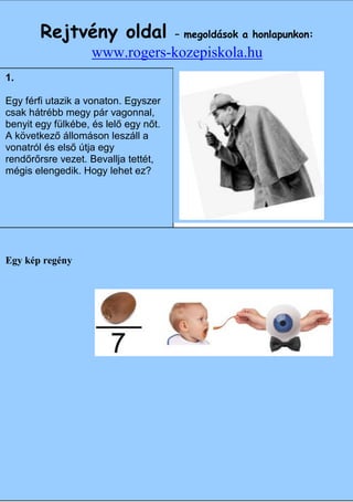 Rejtvény oldal                   – megoldások a honlapunkon:
                   www.rogers-kozepiskola.hu
1.

Egy férfi utazik a vonaton. Egyszer
csak hátrébb megy pár vagonnal,
benyit egy fülkébe, és lelő egy nőt.
A következő állomáson leszáll a
vonatról és első útja egy
rendőrőrsre vezet. Bevallja tettét,
mégis elengedik. Hogy lehet ez?




Egy kép regény
                                       Angol




                                                              11
 