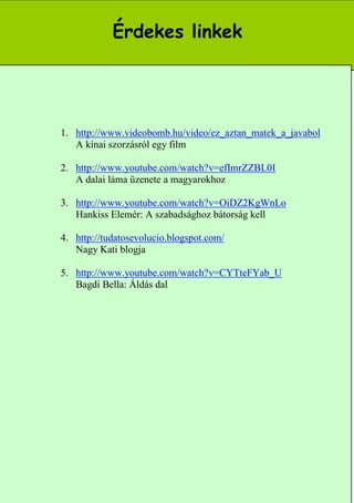 Érdekes linkek




1. http://www.videobomb.hu/video/ez_aztan_matek_a_javabol
   A kínai szorzásról egy film

2. http://www.youtube.com/watch?v=efImrZZBL0I
   A dalai láma üzenete a magyarokhoz

3. http://www.youtube.com/watch?v=OiDZ2KgWnLo
   Hankiss Elemér: A szabadsághoz bátorság kell

4. http://tudatosevolucio.blogspot.com/
   Nagy Kati blogja

5. http://www.youtube.com/watch?v=CYTteFYab_U
   Bagdi Bella: Áldás dal




                                                 13
 