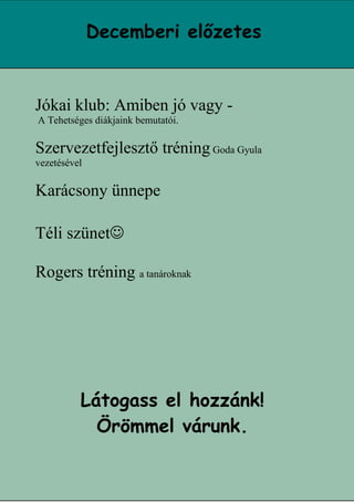 Decemberi előzetes


Jókai klub: Amiben jó vagy -
A Tehetséges diákjaink bemutatói.

Szervezetfejlesztő tréning Goda Gyula
vezetésével

Karácsony ünnepe

Téli szünet

Rogers tréning a tanároknak




          Látogass el hozzánk!
            Örömmel várunk.

                                        14
 