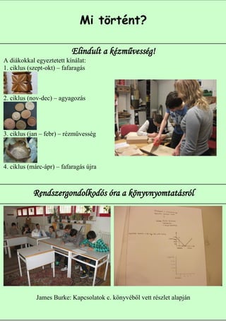 Mi történt?

                           Elindult a kézművesség!
A diákokkal egyeztetett kínálat:
1. ciklus (szept-okt) – fafaragás



2. ciklus (nov-dec) – agyagozás




3. ciklus (jan – febr) – rézművesség




4. ciklus (márc-ápr) – fafaragás újra



           Rendszergondolkodós óra a könyvnyomtatásról




             James Burke: Kapcsolatok c. könyvéből vett részlet alapján
                                                                     3
 
