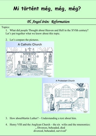 Mi történt még, még, még?

                      Pl. Angol órán: Reformation
Topics:
   1. What did people Thought about Heaven and Hell in the XVIth century?
   Let’s put together what we know about this topic.

   2. Let’s conpare the pictures.




   3. How aboutMartin Luther? – Understanding a text about him.

   4. Henry VIII and the Anglican Church – the six wifes and the mnenomics:
                            „ Divorces, beheaded, died            6
                          diverced, beheaded, survived”
 