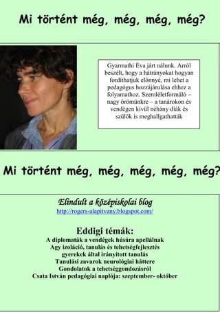Mi történt még, még, még, még?


                               Gyarmathi Éva járt nálunk. Arról
                              beszélt, hogy a hátrányokat hogyan
                                fordíthatjuk előnnyé, mi lehet a
                               pedagógus hozzájárulása ehhez a
                               folyamathoz. Szemléletformáló –
                               nagy örömünkre – a tanárokon és
                                vendégen kívül néhány diák és
                                  szülők is meghallgathatták




Mi történt még, még, még, még, még?

             Elindult a középiskolai blog
            http://rogers-alapitvany.blogspot.com/


                   Eddigi témák:
        A diplomaták a vendégek húsára apellálnak
          Agy izoláció, tanulás és tehetségfejlesztés
               gyerekek által irányított tanulás
             Tanulási zavarok neurológiai háttere
              Gondolatok a tehetséggondozásról
    Csata István pedagógiai naplója: szeptember- október

                                                           7
 