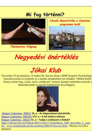 Mi fog történni?
                                            Utazás Maastrictba a Comenius
                                                   programon belül




        Füstmentes Világnap



           Negyedévi önértéklés

                          Jókai Klub
November 25-én pénteken, 18 órakor Dr. Kovács Ilona a BME Kognitív Pszichológia
 Tanszékvezetője az érzékelés és a tanulás témakörében tart előadást. Többek között
 könyve jelent meg „Látás, nyelv, emlékezet” címmel, kutatási területéhez tartozik a
              látórendszerünk és agyunk fejlődésének összefüggése.




 Magyar Tudomány, 2005/1 36. o. –Az idegrendszeri plaszticitás
Magyar Tudomány, 2007/02 173. o – A két kultúra mítosza
Magyar Tudomány, 2002/1 51. o – Tudja-e a látószerv a fizikát?
                                                               8
htpp://videotar.mtv.hu/Videok/2007/12/02/17/TudosShow_2007_december_2_.aspx
htt www.mindentudas.hu/kovacsilona/20061011kovacs.html - Mennyi ész kell a
látáshoz?
 