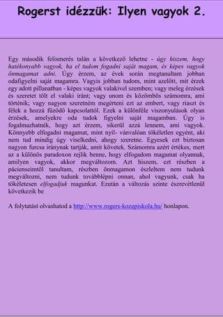 Rogerst idézzük: Ilyen vagyok 2.


Egy második felismerés talán a következő lehetne - úgy hiszem, hogy
hatékonyabb vagyok, ha el tudom fogadni saját magam, ésegy
                 Jelentős megismeréseim felsorolását mindjárt képes vagyok
              tagadással kezdeném. Másokkal való kapcsolataimban jobban
önmagamat adni. Úgy érzem, az évek során megtanultam
odafigyelni saját a következtetésre jutottam, tudom, mint távon nem érzek
              arra magamra. Vagyis jobban hogy hosszú azelőtt, mit
egy adott pillanatban - másnak mutatkozom, mint ami vagyok. Nem érzések
               segít, ha képes vagyok valakivel szemben; vagy meleg
és szeretet tölt el valaki iránt; vagy kedvesen viselkedem, amikor
              használ, ha nyugodtan és unom és közömbös számomra, ami
történik; vagy nagyon szeretném kritikus vagyok. Nem jó, havagy riaszt és
               valójában mérges és megérteni ezt az embert, úgy
félek a hozzá teszek, mintha tudnám Ezek a különféle viszonyulások olyan
                 fűződő kapcsolattól. a megoldást, ha egyszer nem
             tudom. Nem használ, ha szívélyesnek látszom, ha éppenÚgy is
érzések, amelyekre oda tudok figyelni saját magamban.
                ellenséges vagyok. Nem használ, ha lennem, ami
fogalmazhatnék, hogy azt érzem, sikerül azzámagabiztosnak vagyok.
Könnyebb elfogadni magamat, mint éppen vánvalóan tökéletlen egyént, aki
                 akarok tűnni, amikor nyil- bizonytalan és rémült
               vagyok. Azt tapasztalom, hogy még a legegyszerűbb biztosan
nem tud mindig úgy viselkedni, ahogy szeretne. Egyesek ezt
nagyon furcsa iránynakis érvényes a tétel. Nem jó nekem, azért értékes, mert
                 esetben tartják, amit követek. Számomra ha úgy
az a különös paradoxon rejlik egészséges, elfogadom betegnek
               csinálok, mint akibenne, hogy ha egyszerremagamat olyannak,
                                   érzem magam.
amilyen vagyok, akkor megváltozom. Azt hiszem, ezt részben a
pácienseimtől tanultam, részben önmagamon észleltem nem tudunk
megváltozni, nem tudunk továbblépni onnan, ahol vagyunk, csak ha
tökéletesen elfogadjuk magunkat. Ezután a változás szinte észrevétlenül
következik be

A folytatást olvashatod a http://www.rogers-kozepiskola.hu/ honlapon.




                                                                   9
 