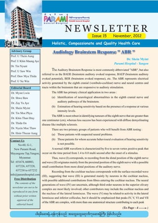yg&rDtaxGaxGa&m*gukaq;½Hk
                                                     Parami General Hospital




                                                 NEWSLETTER
                                                                                 Issue 15    November, 2012
                                     Holistic, Compassionate and Quality Health Care

Advisory Group                        Audiology Brainstem Response " ABR "
Prof. U Thein Aung
                                                                                                      Dr. Shein Myint
Prof. U Khin Maung Aye
                                                                                              Parami Hospital - Yangon
Dr. Tin Nyunt
Prof. U Saw Win              	        The Auditory Brainstem Response is most commonly abbreviated "ABR", but also
                             referred to as the BAER (brainstem auditory evoked response, BAEP (brainstem auditory
Prof. Daw Mya Thida
                             evoked potential), BER (brainstem evoked response), etc. The ABR represents electrical
Prof. U Ne Win
                             activity generated by the eighth cranial (vestibulo-cochlear) nerve and neural centres and
Editorial Board              tracts within the brainstem that are responsive to auditory stimulation.
Dr. Myint Lwin               	       The ABR has primary clinical application in two areas :
Dr. Shwe Baw                 	 (a)	 Identification of neurological abnormalities in the eighth cranial nerve and
                             		     auditory pathways of the brainstem.
Dr. Zay Ya Aye
                             	 (b)	 Estimation of hearing sensitivity based on the presence of a response at various
Dr. Shein Myint
                             		     intensity levels.
Dr. Tin Moe Phyu
                             	        The ABR is most robust in identifying tumours of the eighth nerve that are greater than
Dr. Khin Than Htay
                             one centimeter (cm), whereas less success has been experienced with diffuse demyelinating
Dr. Thida Oo                 disease like multiple sclerosis.
Dr. Nyein Moe Thaw           	       There are two primary groups of patients who will benefit from ABR testing :
Dr. Hnin Thuzar Aung         	       (a)	 Those patients with suspected neural problems.

Contact Us                   	 (b)	 Those patients for whom accurate behavioural evaluation of hearing sensitivity
        No-60, G-1,          		     is not possible.
   New Parami Road,          	       A normal ABR waveform is characterized by five to seven vertex positive peak that
Mayangone Tsp,Yangon,        occur on the time period from 1.4 to 8.0 multi second after the onset of a stimulus.
         Myanmar.            	       Thus, wave (I) corresponds, to recording from the distal position of the eighth nerve
Tel	:	651674, 660083,        and wave (II) originates mainly from the proximal position of the eighth nerve with a possible
		 657226, 657228,           small contribution from more distal positions of the auditory nerve.
		 657230 to 657232          	        Recording from the cochlear nucleus correspounds with the surface-recorded wave
info@paramihospital.com      (III), suggesting that wave (III) is generated mainly by neurons in the cochlear nucleus,
    Free Distribution
                             with possible additional contributions from fibres entering the cochlear nucleus. The neural
   The contents of the
                             generations of wave (IV) are uncertain, although third order neurons in the superior olivary
 newsletter are not to be
                             complex are most likely involved; other contributors may include the cochlear nucleus and
 reproduced in any form
                             the nucleus of the lateral lemniscus. The wave (V) may be related to activity in the lateral
  without prior written
                             lemniscus and inferior colliculus, but it should be emphasized that peaks IV, V, VI and VII
     approval of the
                             of the ABR are complex, with more than one anatomical structure contributing to each peak
    editorial board.
                                                                                                     (To Page - 4 _____ )
                                                                                                                      >
                         yg&rDaq;½Hk-&efukefonf taxGaxGa&m*gukaq;½HkBuD; jzpfygonf/
 