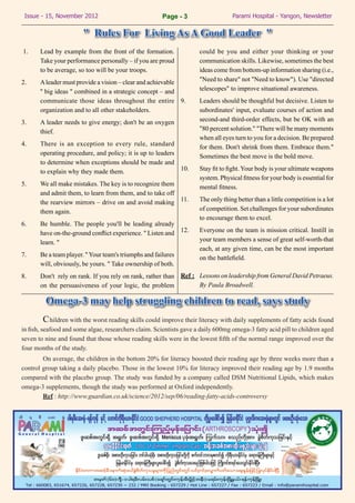 Issue - 15, November 2012	                               Page - 3                    Parami Hospital - Yangon, Newsletter

                        " Rules For Living As A Good Leader "
1.	    Lead by example from the front of the formation.                  could be you and either your thinking or your
       Take your performance personally – if you are proud               communication skills. Likewise, sometimes the best
       to be average, so too will be your troops.                        ideas come from bottom-up information sharing (i.e.,
2.	    A leader must provide a vision – clear and achievable             "Need to share" not "Need to know"). Use "directed
       '' big ideas " combined in a strategic concept – and              telescopes" to improve situational awareness.
       communicate those ideas throughout the entire 9.	                 Leaders should be thoughful but decisive. Listen to
       organization and to all other stakeholders.                       subordinates' input, evaluate courses of action and
3.	    A leader needs to give energy; don't be an oxygen                 second-and third-order effects, but be OK with an
       thief.                                                            "80 percent solution." "There will be many moments
                                                                         when all eyes turn to you for a decision. Be prepared
4.	    There is an exception to every rule, standard                     for them. Don't shrink from them. Embrace them."
       operating procedure, and policy; it is up to leaders              Sometimes the best move is the bold move.
       to determine when exceptions should be made and
       to explain why they made them.                       10.	         Stay fit to fight. Your body is your ultimate weapons
                                                                         system. Physical fitness for your body is essential for
5.	    We all make mistakes. The key is to recognize them                mental fitness.
       and admit them, to learn from them, and to take off
       the rearview mirrors – drive on and avoid making 11.	             The only thing better than a little competition is a lot
       them again.                                                       of competition. Set challenges for your subordinates
                                                                         to encourage them to excel.
6.	    Be humble. The people you'll be leading already
       have on-the-ground conflict experience. " Listen and       12.	   Everyone on the team is mission critical. Instill in
       learn. "                                                          your team members a sense of great self-worth-that
                                                                         each, at any given time, can be the most important
7.	    Be a team player. " Your team's triumphs and failures             on the battlefield.
       will, obviously, be yours. " Take ownership of both.
8.	    Don't rely on rank. If you rely on rank, rather than Ref :	 Lessons on leadership from General David Petraeus.
       on the persuasiveness of your logic, the problem            By Paula Broadwell.

         Omega-3 may help struggling children to read, says study
	         C hildren with the worst reading skills could improve their literacy with daily supplements of fatty acids found
in fish, seafood and some algae, researchers claim. Scientists gave a daily 600mg omega-3 fatty acid pill to children aged
seven to nine and found that those whose reading skills were in the lowest fifth of the normal range improved over the
four months of the study.
	       On average, the children in the bottom 20% for literacy boosted their reading age by three weeks more than a
control group taking a daily placebo. Those in the lowest 10% for literacy improved their reading age by 1.9 months
compared with the placebo group. The study was funded by a company called DSM Nutritional Lipids, which makes
omega-3 supplements, though the study was performed at Oxford independently.
	       Ref : http://www.guardian.co.uk/science/2012/sep/06/reading-fatty-acids-controversy
 