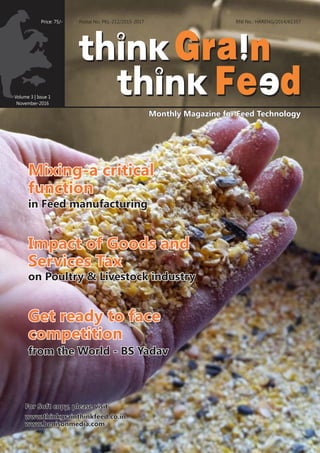 Volume 3 | Issue 1
November-2016
RNI No.: HARENG/2014/61357
www.thinkgrainthinkfeed.co.inwww.thinkgrainthinkfeed.co.inwww.thinkgrainthinkfeed.co.in
Monthly Magazine for Feed TechnologyMonthly Magazine for Feed TechnologyMonthly Magazine for Feed Technology
www.benisonmedia.comwww.benisonmedia.comwww.benisonmedia.com
Price: 75/- Postal No. PKL-212/2015-2017
For Soft copy, please visitFor Soft copy, please visitFor Soft copy, please visit
Mixing-a criticalMixing-a critical
functionfunction
Mixing-a critical
function
in Feed manufacturingin Feed manufacturingin Feed manufacturing
Impact of Goods andImpact of Goods and
Services TaxServices Tax
Impact of Goods and
Services Tax
on Poultry & Livestock industryon Poultry & Livestock industryon Poultry & Livestock industry
Get ready to faceGet ready to face
competitioncompetition
Get ready to face
competition
from the World - BS Yadavfrom the World - BS Yadavfrom the World - BS Yadav
 