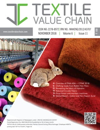 www.textilevaluechain.com
TE TILEX
VALUE CHAIN
NOVEMBER 2018 Volume 6 Issue 11
S
Registered with Registrar of Newspapers under | RNI NO: MAHENG/2012/43707
Postal Registration No. MNE/346/2018-20 published on 5th of every month,
TEXTILE VALUE CHAIN posted at Mumbai, Patrika Channel Sorting Oﬃce,Pantnagar, Ghatkopar-400075,
posting date 18/19 of month | Pages 56
Overview of ITMA ASIA + CITME 2018
Clothing made from Rabbit Hair Fibre
Reweaving the fabric of Vidarbha
Technical Circular Fabric
Grow Green and maintain machines
Market Report : Cotton and Yarn Export, Surat
 