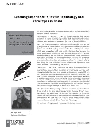 10 www.textilevaluechain.com November 2018
Ms. Jigna Shah
Editor and Publisher
‘‘
EDITORIAL
Learning Experience in Textile Technology and
Yarn Expos in China …
We understand you had productive Diwali Festive season and prayed
almighty god for prosperity.
First time visit to ITMA ASIA+ CITME 2018 and Yarn Expo 2018 autumn
exhibition is overall learning experience. Both machinery and yarn ex-
hibition co-current events happened first time in Shanghai, China.
Yarn Expo, Shanghai organizer had maintained quality by look, feel and
quality visitors across the world. Though this time few yarn expo exhib-
itor are not satisfied, as they compared the show with the last editions
which was always had with Inter-textile shanghai, Fabric event; few
visitors/buyers are common for both the show. Regular cotton supplier
and exporter had felt low demand, as they feeling fierce competition
from other countries and Indian competitors. Visitors and Exhibitors
expectation from this show is introduce and look for Innovative, Fancy
yarn. Many first time exhibitors introduced their new fibers in the exhi-
bition with new countries entry like France.
ITMA ASIA + CITME 2018 , exhibition for textile machinery manufac-
ture for Asian Market. Many exhibitors are not having real new tech-
nology to display but they have process and customer service ERP sys-
tem. Industry 4.0 in real sense implemented by Robotic assembly line
with Machine operation by mobile application introduction. Machine
is monitored, operated, maintained with cloud technology. Machinery
manufacturer understood that Digitization is must to survive in global
competitive world. Exhibition Visited by countries like Pakistan, Bangla-
desh, India (mainly from Gujarat, lesser from South India.)
Our Group who has Spinning unit’s owners visited few Industries in
China which is rich and learning experience. Knowing China’s indus-
try is always had a keen interest to Indian entrepreneur, all keenly ob-
served the industry units for process/system implementation in their
own factories. We wish India can be super power and surpass China in
very near future with US- China Trade War Advantage.
We wish you a Prosperous & Productive Hindu New Year..!!
When I hear somebody sigh,
“ Life is Hard,”
I am always tempted to ask,
“ Compared to What?”
- Sydney Harris
’’
 