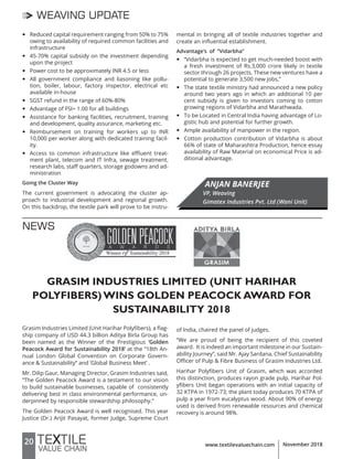 20 www.textilevaluechain.com November 2018
WEAVING UPDATE
y Reduced capital requirement ranging from 50% to 75%
owing to availability of required common facilities and
infrastructure
y 45-70% capital subsidy on the investment depending
upon the project
y Power cost to be approximately INR 4.5 or less
y All government compliance and liasoning like pollu-
tion, boiler, labour, factory inspector, electrical etc
available in-house
y SGST refund in the range of 60%-80%
y Advantage of FSI= 1.00 for all buildings
y Assistance for banking facilities, recruitment, training
and development, quality assurance, marketing etc.
y Reimbursement on training for workers up to INR
10,000 per worker along with dedicated training facil-
ity.
y Access to common infrastructure like effluent treat-
ment plant, telecom and IT Infra, sewage treatment,
research labs, staff quarters, storage godowns and ad-
ministration
Going the Cluster Way
The current government is advocating the cluster ap-
proach to industrial development and regional growth.
On this backdrop, the textile park will prove to be instru-
mental in bringing all of textile industries together and
create an influential establishment.
Advantage’s of “Vidarbha”
y “Vidarbha is expected to get much-needed boost with
a fresh investment of Rs.3,000 crore likely in textile
sector through 26 projects. These new ventures have a
potential to generate 3,500 new jobs,”
y The state textile ministry had announced a new policy
around two years ago in which an additional 10 per
cent subsidy is given to investors coming to cotton
growing regions of Vidarbha and Marathwada.
y To be Located in Central India having advantage of Lo-
gistic hub and potential for further growth.
y Ample availability of manpower in the region.
y Cotton production contribution of Vidarbha is about
66% of state of Maharashtra Production, hence essay
availability of Raw Material on economical Price is ad-
ditional advantage.
ANJAN BANERJEE
VP, Weaving
Gimatex Industries Pvt. Ltd (Wani Unit)
GRASIM INDUSTRIES LIMITED (UNIT HARIHAR
POLYFIBERS) WINS GOLDEN PEACOCK AWARD FOR
SUSTAINABILITY 2018
Grasim Industries Limited (Unit Harihar Polyfibers), a flag-
ship company of USD 44.3 billion Aditya Birla Group has
been named as the Winner of the Prestigious ‘Golden
Peacock Award for Sustainability 2018’ at the “18th An-
nual London Global Convention on Corporate Govern-
ance & Sustainability” and ‘Global Business Meet’ .
Mr. Dilip Gaur, Managing Director, Grasim Industries said,
“The Golden Peacock Award is a testament to our vision
to build sustainable businesses, capable of consistently
delivering best in class environmental performance, un-
derpinned by responsible stewardship philosophy.”
The Golden Peacock Award is well recognised. This year
Justice (Dr.) Arijit Pasayat, former Judge, Supreme Court
NEWS
of India, chaired the panel of judges.
“We are proud of being the recipient of this coveted
award. It is indeed an important milestone in our Sustain-
ability Journey”, said Mr. Ajay Sardana, Chief Sustainability
Officer of Pulp & Fibre Business of Grasim Industries Ltd.
Harihar Polyfibers Unit of Grasim, which was accorded
this distinction, produces rayon grade pulp. Harihar Pol-
yfibers Unit began operations with an initial capacity of
32 KTPA in 1972-73; the plant today produces 70 KTPA of
pulp a year from eucalyptus wood. About 90% of energy
used is derived from renewable resources and chemical
recovery is around 98%.
 