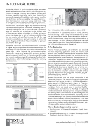 22 www.textilevaluechain.com November 2018
TECHNICAL TEXTILE
The stone column, or granular pile technique, has been
widely adopted to improve the soft soils through the in-
clusion of granular columns which have a stiffness and
drainage capability that is far higher than those of the
surrounding weak soil. In addition to the above benefits,
this technique is characterized by the ease of construc-
tion. Stone columns have been widely used since 1970s
to strengthen a foundation soil carrying heavy ironworks.
Since a stone column (see Figure 3a)) derives its bearing
capacity from the passive resistance offered by the na-
tive surrounding soil, the inclusion of stone columns in
very soft soils may not be sufficient to the desired level
of improvement. When embedded in soft clay, stone col-
umns may bulge due to lack of confinement offered by
the surrounding soft soil. Furthermore, the soft clay may
enter the voids between granular material of column to
cause clogging and reduce the permeability of granular
columns for drainage.
Therefore, Geo-textile encased stone columns (as shown
in Figure 3b) are proposed as a convenient technique for
improving soft soils that have un-drained shear strengths
lower than 15 kPa. Encasing the stone column within
Geo-textiles made up of woven high strength synthetic
yarns increases the stiffness of the column and thereby
increases its load capacity and no clogging of soft soil with
granular stone column when compared with the ordinary
stone columns.
Figure 3 (a) Ordinary stone column; (b) Geo-textile encased stone column
Figure 3: Illustration of advantages of Geo-textile encased columns
Figure 4.0: Installation of Geo-textile Encased Stone Columns [GEC]
The installation of Geo-textile encased stone columns
involves driving a steel casing with a closed end tip into
the ground to create a hole. A Geo-textile tube is then in-
serted inside the steel casing and the granular material is
then backfilled. The tip of the casing is opened as the steel
casing is withdrawn from the soil with vibration to densify
the infill material as shown in figure 4.0.
A. The Geo-textiles
Natural fibers such as flax, jute and ramie can be used
for most temporary application where, for instance, soil
erosion is the problem. The Geo-textiles made from these
natural polymers help to prevent the erosion of soils by
allowing vegetative growth and their subsequent root es-
tablishment. Once the purpose is served, the Geo-textile
material gradually disintegrates into the soil. In most me-
dium to long term applications as in Geo-textile Encased
Columns, Geo-tubes/bags where physical and chemical
durability and dimensional stabilities are of prime con-
cern, synthetic fibers are preferred. There are currently at
least four synthetic polymers considered suitable for this
purpose; they include: polypropylene, polyester, polyeth-
ylene and polyvinyl chloride.
Woven Geo-textiles form the major component of all
Geo-textile products. The manufacturing process involves
weaving of high tensile strength [≥ 6 GPD] and low elon-
gation yarns [<12-14%] into fabrics. Yarns of Polyester,
Polypropylene, and nylon in multi-filaments /monofila-
ment/tape forms are widely used in weaving. Multifila-
ment fabrics are characterized by their high strength and
resistance to stretch, these properties being enhanced as
the tenacity of the yarn increases. Multifilament yarns are
also more flexible than monofilaments, a property which
facilitates weaving of the tightest and most efficient of all
woven fabrics. Filament yarns of linear density 1100 dtex
and 2200 dtex are predominantly used in plain weave
constructions for Geo-textiles. Wide width looms are spe-
cifically used for producing Geo-textiles.
Woven Geo-textiles are mainly used for:
ƒ Reinforcement of Unpaved Roadways, Paved Road-
ways, etc
ƒ Separation applications in, Unpaved Roadways, Paved
Roadways, Sediment Control, etc.
 