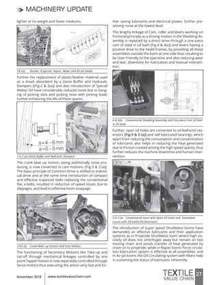 27www.textilevaluechain.comNovember 2018
MACHINERY UPDATE
lighter or no weight and faster mediums.
1&1(a) Shuttle, Projectile, Rapier, Water and Air-jet heads
Further the replacement of plastic/leather material used
as a shock absorbent by a Zama Buffer and Hydraulic
Dampers [(Fig-2 & 2(a)] and also introduction of Special
Weltac Oil have considerably reduced noise due to bang-
ing of picking stick and picking nose with picking bowl,
further enhancing the life of these spares.
2 & 2 (a) Zama Buffer and Hydraulic Dampers
The crank beat up motion, being additionally noise pro-
ducing, is now converted to cam motions. [Fig-3 & 3 (a)].
The basic principle of Common Drive is shifted to Individ-
ual drive and at the same time introduction of compact
and effective trapezoid belts replacing the conventional
flat, v-belts, resulted in reduction of speed losses due to
slippages, and lead to effective loom stoppage.
3 &3 (a) Crank Beat- up motion and Cam motion.
The functioning of Secondary Motions like Take-up and
Let-off through mechanical linkages controlled by one
point Tappet motion is now separately controlled through
Servo motors thus executing the action very fast and fur-
ther saving lubricants and electrical power, further pre-
serving noise at the lowest level.
The lengthy linkage of Cam, roller and levers working on
frictional principle as a driving motion in the Shedding As-
sembly is replaced by a direct drive through a one piece
cam of steel in oil bath [Fig-4 & 4(a)] and levers having a
positive drive to the heald frames, by providing all these
assemblies outside the loom at one side thus resulting to
be User Friendly to the operative and also reducing wear
and tear, downtime for lubrication and manual interven-
tion.
4 & 4(a) Conventional Shedding Assembly and One piece Cam of Steel
in Oil bath
Further, open oil holes are converted to oil baths/oil res-
ervoirs [Fig-5 & 5 (a)] and self lubricated bearings, which
apart from reducing the consumption and contamination
of lubricants also helps in reducing the heat generated
due to friction created among the high speed spares, thus
further reduces the machine downtime and human inter-
vention.
5 & 5 (a) Conventional loom with Open Oil holes and Developed
Looms with Oil baths/Oil Reservoirs
The introduction of Super speed Shuttleless looms have
demanded an effective lubricants and their application
systems as in Projectile Shuttleless loom where high vis-
cosity oil does not centrifuges away but remain on fast
moving chain and avoids transfer of heat generated by
chain on to projectile; while in Rapier looms force circula-
tion lubrication system is effective at all assemblies; and
in Air-jet looms the Oil Circulating system with filters help
in sustaining the status of lubricants inherently.
 