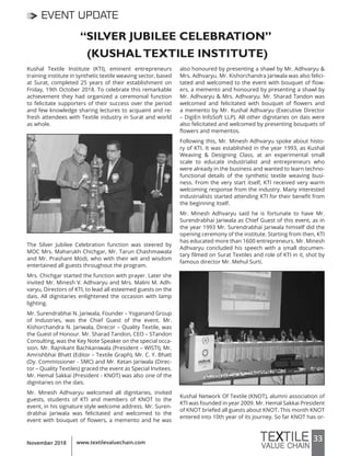 33www.textilevaluechain.comNovember 2018
EVENT UPDATE
“SILVER JUBILEE CELEBRATION”
(KUSHALTEXTILE INSTITUTE)
Kushal Textile Institute (KTI), eminent entrepreneurs
training institute in synthetic textile weaving sector, based
at Surat, completed 25 years of their establishment on
Friday, 19th October 2018. To celebrate this remarkable
achievement they had organized a ceremonial function
to felicitate supporters of their success over the period
and few knowledge sharing lectures to acquaint and re-
fresh attendees with Textile industry in Surat and world
as whole.
The Silver Jubilee Celebration function was steered by
MOC Mrs. Maharukh Chichgar, Mr. Tarun Chashmawala
and Mr. Prashant Modi, who with their wit and wisdom
entertained all guests throughout the program.
Mrs. Chichgar started the function with prayer. Later she
invited Mr. Minesh V. Adhvaryu and Mrs. Malini M. Adh-
varyu, Directors of KTI, to lead all esteemed guests on the
dais. All dignitaries enlightened the occasion with lamp
lighting.
Mr. Surendrabhai N. Jariwala, Founder – Yoganand Group
of Industries, was the Chief Guest of the event. Mr.
Kishorchandra N. Jariwala, Direcor – Quality Textile, was
the Guest of Honour. Mr. Sharad Tandon, CEO – STandon
Consulting, was the Key Note Speaker on the special occa-
sion. Mr. Rajnikant Bachkaniwala (President – WISTI), Mr.
Amrishbhai Bhatt (Editor – Textile Graph), Mr. C. Y. Bhatt
(Dy. Commissioner - SMC) and Mr. Ketan Jariwala (Direc-
tor – Quality Textiles) graced the event as Special Invitees.
Mr. Hemal Sakkai (President - KNOT) was also one of the
dignitaries on the dais.
Mr. Minesh Adhvaryu welcomed all dignitaries, invited
guests, students of KTI and members of KNOT to the
event, in his signature style welcome address. Mr. Suren-
drabhai Jariwala was felicitated and welcomed to the
event with bouquet of flowers, a memento and he was
also honoured by presenting a shawl by Mr. Adhvaryu &
Mrs. Adhvaryu. Mr. Kishorchandra Jariwala was also felici-
tated and welcomed to the event with bouquet of flow-
ers, a memento and honoured by presenting a shawl by
Mr. Adhvaryu & Mrs. Adhvaryu. Mr. Sharad Tandon was
welcomed and felicitated with bouquet of flowers and
a memento by Mr. Kushal Adhvaryu (Executive Director
– DigiEn InfoSoft LLP). All other dignitaries on dais were
also felicitated and welcomed by presenting bouquets of
flowers and mementos.
Following this, Mr. Minesh Adhvaryu spoke about histo-
ry of KTI. It was established in the year 1993, as Kushal
Weaving & Designing Class, at an experimental small
scale to educate industrialist and entrepreneurs who
were already in the business and wanted to learn techno-
functional details of the synthetic textile weaving busi-
ness. From the very start itself, KTI received very warm
welcoming response from the industry. Many interested
industrialists started attending KTI for their benefit from
the beginning itself.
Mr. Minesh Adhvaryu said he is fortunate to have Mr.
Surendrabhai Jariwala as Chief Guest of this event, as in
the year 1993 Mr. Surendrabhai Jariwala himself did the
opening ceremony of the institute. Starting from then, KTI
has educated more than 1600 entrepreneurs. Mr. Minesh
Adhvaryu concluded his speech with a small documen-
tary filmed on Surat Textiles and role of KTI in it, shot by
famous director Mr. Mehul Surti.
Kushal Network Of Textile (KNOT), alumni association of
KTI was founded in year 2009. Mr. Hemal Sakkai President
of KNOT briefed all guests about KNOT. This month KNOT
entered into 10th year of its journey. So far KNOT has or-
 