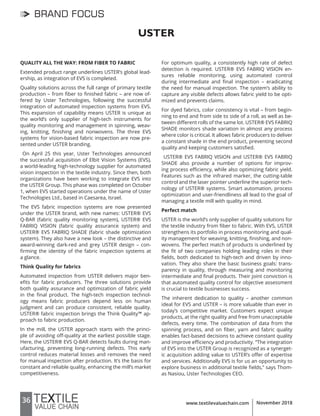 36 www.textilevaluechain.com November 2018
BRAND FOCUS
USTER
QUALITY ALL THE WAY: FROM FIBER TO FABRIC
Extended product range underlines USTER’s global lead-
ership, as integration of EVS is completed.
Quality solutions across the full range of primary textile
production – from fiber to finished fabric – are now of-
fered by Uster Technologies, following the successful
integration of automated inspection systems from EVS.
This expansion of capability means USTER is unique as
the world’s only supplier of high-tech instruments for
quality monitoring and management in spinning, weav-
ing, knitting, finishing and nonwovens. The three EVS
systems for vision-based fabric inspection are now pre-
sented under USTER branding.
On April 25 this year, Uster Technologies announced
the successful acquisition of Elbit Vision Systems (EVS),
a world-leading high-technology supplier for automated
vision inspection in the textile industry. Since then, both
organizations have been working to integrate EVS into
the USTER Group. This phase was completed on October
1, when EVS started operations under the name of Uster
Technologies Ltd., based in Caesarea, Israel.
The EVS fabric inspection systems are now presented
under the USTER brand, with new names: USTER® EVS
Q-BAR (fabric quality monitoring system), USTER® EVS
FABRIQ VISION (fabric quality assurance system) and
USTER® EVS FABRIQ SHADE (fabric shade optimization
system). They also have a new look – the distinctive and
award-winning dark-red and grey USTER design – con-
firming the identity of the fabric inspection systems at
a glance.
Think Quality for fabrics
Automated inspection from USTER delivers major ben-
efits for fabric producers. The three solutions provide
both quality assurance and optimization of fabric yield
in the final product. The high-tech inspection technol-
ogy means fabric producers depend less on human
judgment and can produce consistent, reliable quality.
USTER® fabric inspection brings the Think Quality™ ap-
proach to fabric production.
In the mill, the USTER approach starts with the princi-
ple of avoiding off-quality at the earliest possible stage.
Here, the USTER® EVS Q-BAR detects faults during man-
ufacturing, preventing long-running defects. This early
control reduces material losses and removes the need
for manual inspection after production. It’s the basis for
constant and reliable quality, enhancing the mill‘s market
competitiveness.
For optimum quality, a consistently high rate of defect
detection is required. USTER® EVS FABRIQ VISION en-
sures reliable monitoring, using automated control
during intermediate and final inspection – eradicating
the need for manual inspection. The system’s ability to
capture any visible defects allows fabric yield to be opti-
mized and prevents claims.
For dyed fabrics, color consistency is vital – from begin-
ning to end and from side to side of a roll, as well as be-
tween different rolls of the same lot. USTER® EVS FABRIQ
SHADE monitors shade variation in almost any process
where color is critical. It allows fabric producers to deliver
a constant shade in the end product, preventing second
quality and keeping customers satisfied.
USTER® EVS FABRIQ VISION and USTER® EVS FABRIQ
SHADE also provide a number of options for improv-
ing process efficiency, while also optimizing fabric yield.
Features such as the infrared marker, the cutting-table
control and the laser pointer underline the superior tech-
nology of USTER® systems. Smart automation, process
optimization and user-friendliness all lead to the goal of
managing a textile mill with quality in mind.
Perfect match
USTER is the world’s only supplier of quality solutions for
the textile industry from fiber to fabric. With EVS, USTER
strengthens its portfolio in process monitoring and qual-
ity management for weaving, knitting, finishing, and non-
wovens. The perfect match of products is underlined by
the fit of two companies holding leading roles in their
fields, both dedicated to high-tech and driven by inno-
vation. They also share the basic business goals: trans-
parency in quality, through measuring and monitoring
intermediate and final products. Their joint conviction is
that automated quality control for objective assessment
is crucial to textile businesses success.
The inherent dedication to quality – another common
ideal for EVS and USTER – is more valuable than ever in
today’s competitive market. Customers expect unique
products, at the right quality and free from unacceptable
defects, every time. The combination of data from the
spinning process, and on fiber, yarn and fabric quality
enables fact-based decisions to achieve constant quality
and improve efficiency and productivity. “The integration
of EVS into the USTER Group is recognized as a synerget-
ic acquisition adding value to USTER’s offer of expertise
and services. Additionally EVS is for us an opportunity to
explore business in additional textile fields,” says Thom-
as Nasiou, Uster Technologies CEO.
 
