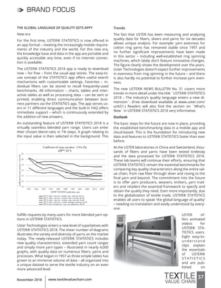 37www.textilevaluechain.comNovember 2018
BRAND FOCUS
THE GLOBAL LANGUAGE OF QUALITY GETS APPY
New era
For the first time, USTER® STATISTICS is now offered in
an app format – meeting the increasingly mobile require-
ments of the industry and the world. For this new era,
the knowledge base and data in the app are portable and
quickly accessible any time, even if no internet connec-
tion is available.
The USTER® STATISTICS 2018 app is ready to download
now – for free – from the usual app stores. The easy-to-
use concept of the STATISTICS app offers useful search
mechanisms with customizable settings. Favorites – in-
dividual filters can be stored to recall frequently-used
benchmarks. All information – charts, tables and inter-
active tables as well as processing data – can be sent or
printed, enabling direct communication between busi-
ness partners via the STATISTICS app. The app serves us-
ers in 11 different languages and the built-in FAQ offers
immediate support – which is continuously extended by
the addition of new answers.
An outstanding feature of USTER® STATISTICS 2018 is a
virtually seamless blended yarn range. Users can enter
their chosen blend ratio in 1% steps. A graph relating to
the input value is then selected in the background. This
fulfills requests by many users for more blended yarn op-
tions in USTER® STATISTICS.
Uster Technologies enters a new level of superlatives with
USTER® STATISTICS 2018. The sheer number of diagrams
illustrates the variety and diversity of yarns on the market
today. The newly-released USTER® STATISTICS includes
new quality characteristics, extended yarn count ranges
and simply more yarn types – illustrated in nearly 4,000
graphs, with quality data on numerous fibers, yarns and
processes. What began in 1957 as three simple tables has
grown to an immense volume of data – all organized into
a unique dataset to serve the textile industry on an even
more advanced level.
Trends
The fact that USTER has been measuring and analyzing
quality data for fibers, slivers and yarns for six decades
allows unique analysis. For example: yarn evenness for
cotton ring yarns has remained stable since 1997 and
no further significant improvements have been made
in this sector – including well-established ring spinning
machines, which lately don’t feature innovative changes.
The figure clearly shows the development over the years.
Uster Technologies doesn’t expect further improvements
in evenness from ring spinning in the future – and there
is also hardly no potential to further increase yarn even-
ness.
The new USTER® NEWS BULLETIN No. 51 covers more
trends in more detail under the title `USTER® STATISTICS
2018 – The industry’s quality language enters a new di-
mension´. (Free download available at www.uster.com/
unb51.) Readers will also find the section on `What’s
New´ in USTER® STATISTICS 2018 very informative.
Outlook
The basic steps for the future are now in place, providing
the established benchmarking data in a mobile app and
cloud-based. This is the foundation for introducing new
data and features to USTER® STATISTICS faster than ever
before.
At the USTER laboratories in China and Switzerland, thou-
sands of fibers and yarns have been tested tirelessly
and the data processed for USTER® STATISTICS 2018.
These lab teams will continue their efforts, ensuring that
USTER® STATISTICS remain the essential benchmarks for
comparing key quality characteristics along the entire val-
ue chain, from raw fiber through sliver and roving to the
final yarn and beyond. The commitment into the future
is to offer yarn producers, weavers, knitters, yarn trad-
ers and retailers the essential framework to specify and
obtain the quality they need. Even more importantly, due
to the globalization of textile trade, USTER® STATISTICS
enables all users to speak ‘the global language of quality’
– needing no translation and easily understood by every-
one.
USTER of-
fers animated
videos for
USTER® STA-
TISTICS users.
Eight easy-to-
understand
clips explain
the essentials
of USTER®
S T A T I S T I C S
and are pub-
lished on
 