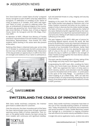 38 www.textilevaluechain.com November 2018
ASSOCIATION NEWS
Smt. Smriti Zubin Irani unveils “Fabric of Unity” at Apparel
House, Gurugram as part of AEPC Unity Day celebrations
Gurugram: In celebration of unveiling of the ‘Statue of
Unity’ at Gujarat on 31 October, 2018. AEPC had organ-
ized “Fabric of Unity”, an event to celebrate Indian Tex-
tiles, an embodiment of National integrity of the country.
The event was graced by Smt. Smriti Zubin Irani, Honor-
able Union Minister of Textiles, Govt. of India at Apparel
House, Sector 44, Gurugram and Shri HKL Magu, Chair-
man, AEPC.
EC Members of AEPC, Officials from Ministry of Textiles
and Senior representatives from the Textiles Councils and
Associations, Representatives from brands, ETI, ATDC
students, NGOs working in this sector were also present
at the event.
Rashtriya Ekta Diwas is observed every year across India
on 31 October to commemorate the birth anniversary of
the Iron man of India Sardar Vallabhai Patel. Observance
of this day provides an opportunity to re-affirm the inher-
ent strength and resilience of our nation to withstand ac-
tual and potential threats to unity, integrity and security
of our country.
Speaking at the event Shri HKL Magu, Chairman, AEPC
said “Indian textiles have played an important role in the
Indian freedom movement and what can be a better ex-
ample of Unity in diversity than the Indian textile heritage.
The Fabric of Unity is an event to celebrate this. Father of
the nation Mahatma Gandhi regarded Khadi as the mate-
rial embodiment of an ideal’ that represented freedom on
one hand and a feeling of self-reliance and economic self-
sufficiency on the other.
This year happens to be AEPC’s 40th year of service for
promoting Apparel exports around the world. We feel
proud to be working on some very important initiatives to
promote inclusion and sustainable apparel eco system. In
the words of our Honorable Prime Minister, Sardar Patel
formulated solutions one by one, weaving the warp and
weft of unity on the axis of a single thread.” AEPC cel-
ebrates this day to reaffirm our belief in the strength of
Indian Textiles to bring together the most diverse cultures
and traditions of India”
The event saw the Unveiling Fabric of Unity, taking of the
Unity Pledge and Unity march from Apparel House.
Congratulating the AEPC team after unveiling the Fabric
of Unity, Smt. Smriti Zubin Irani, Minister of Textiles said
that,“ AEPC has organized this Fabric of Unity event in
which industry, workers, and volunteers took the pledge
to work for the betterment of the nation . In continuation
to this spirit of the Unity Pledge - to contribute to the
nation building as an unified entity, AEPC can take this
concept of Fabric of Unity forward by showcasing the rich
history of the diverse fabric and textiles traditions of India
at AEPC premises. ”
FABRIC OF UNITY
SWITZERLAND:THE CRADLE OF INNOVATION
With Swiss textile machinery companies, the ‘inventor
gene’ leads to added value for customers
Over the centuries, the sheer innovative spirit of the Swiss
has been demonstrated many times through inventions
spanning various fields of human experience. Their im-
pact on the global textile industry has been among the
most notable, with continuous and significant develop-
ments. Swiss textile machinery companies have been at
the core of this naturally-evolving tradition of inventive-
ness. Today, the producers of machines and components
and service providers in Swiss Textlile Machinery sustain
that heritage by a commitment to ongoing innovation
that will influence the textile industry worldwide in future.
A single click and an application starts, another one and a
 