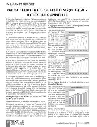 40 www.textilevaluechain.com November 2018
MARKET REPORT
MARKET FORTEXTILES & CLOTHING (MTC)’ 2017
BYTEXTILE COMMITTEE
1.The Indian Textiles and Clothing (T&C) industry plays a
crucial role in the Indian economy and contributes about
10% of industrial production and 2% of Gross Domestic
Product (GDP) of the country. The industry also creates
an employment opportunities for about 45 million people
and accounts 13.61% of the export of the country with a
share of 5.34% in textiles (HS Chapter 50 to 60) and 8.27%
in clothing (HS Chapter 61 to 63) in the global market dur-
ing 2016.
2. The domestic demand of textiles, which is character-
ised by demand from Household and Non-Household
sector, plays a significant role in the overall growth and
performance of the Textiles Industry of India. The house-
hold sector is the major growth driver and contributes
about 53.39 % to the overall demand of textiles and cloth-
ing products.
3. In order to estimate the domestic demand for Textiles
and Clothing in the household sector, the Textiles Com-
mittee has been publishing an Annual Report titled “Mar-
ket for Textiles and Clothing (MTC)” since the year 1969.
4. The report estimates the per capita and aggregate
demand of textiles & clothing in the country by region,
gender, area, income group etc. besides estimating the
preference pattern by fibre, product groups viz. woven
apparels, knitted apparels, home textiles, etc. in the
household sector of the country. This is the only authen-
ticated report available in the country, which provides do-
mestic market size of textiles at disaggregated level.
5. The report is published on the basis of the textile pur-
chase data collected bi-monthly from selected panel
household across the country. The data base generated
from the collected data is analyzed and findings of the
report are published in the form of an annual Report.
The latest annual report “Market for Textiles and Clothing
(MTC): National Household Survey 2017” has been pre-
pared by the Textiles Committee. Besides, estimating the
domestic demand for 2015 & 2016, the report has also
forecasted the market size for 2018.
The key findings of the “Market for Textiles and Cloth-
ing (MTC)” are as follows:
I. Domestic demand of Textiles in the Household sector:
The overall market size of Textiles and Clothing includ-
ing exports has increased from USD 145.71 billion in 2015
to USD 146.63 billion in 2016, which is expected to touch
USD 164 billion by 2018. Out of USD 146.63 billion exports
account for USD 35.43 billion whereas Household sector
account for USD 78.28 billion followed by USD 32.91 bil-
lion of Non-Household sector in 2016. Thus the house-
hold sector contributes 53.39% to the overall market size
of the Textiles and Clothing and the same has been ana-
lysed in detail in the MTC, 2017.
II. Aggregate demand of Textiles & Clothing in Household
sector in terms of quantity and value:
The aggregate demand
of Textiles & Cloth-
ing is 41.06 Bn metres
in 2016 as compared
to 38.54 Bn metres
in 2015 and have ex-
perienced an annual
growth rate of 6.55
percent of expected to
touch 45.32 Bn.Mtrs.
by 2018, growing at
a Compound Annual
Growth Rate (CAGR) of
5.34 per cent between
2011-2018.
In terms of value, the
demand has increased
to Rs.5261.53 Bn in
2016 as compared to
Rs.4883.57 Bn in 2015
and have experienced
an annual growth rate
of 7.74 percent, which
is expected to touch
Rs.6204.02 Bn. by 2018, with CAGR of 9.54 per cent be-
tween 2011-2018.
III. Per Capita Demand of Textiles & Clothing in the
Household Sector:
The per capita demand
of textiles is Rs. 4081.60
in 2016 as compared
to Rs. 3836.13 in 2015
and has experienced
a growth of 6.40 per-
cent, which is expected
to touch Rs.4762.90 by
2018, with a CAGR of
8.53 per cent between
2011-2018.
On the other hand, the
per capita demand of textile in terms of quantity has in-
creased to 31.85 metres in 2016 as compared to 30.27
metres in 2015 with a growth of 5.23 percent during the
period, it is expected to touch 34.58 mtrs. by 2018, with a
 