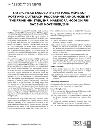 47www.textilevaluechain.comNovember 2018
SRTEPC HEAD LAUDEDTHE HISTORIC MSME SUP-
PORT AND OUTREACH PROGRAMME ANNOUNCED BY
THE PRIME MINISTER, SHRI NARENDRA MODI ON FRI-
DAY, 2ND NOVEMBER, 2018
The Prime Minister, Shri Narendra Modi launched
the Micro, Small and Medium Enterprises (MSME) Support
and Outreach Programme on Friday, 2nd November, 2018
at Vigyan Bhavan in New Delhi in the august presence of
the Union Minister of Finance and Corporate Affairs, Shri
Arun Jaitley, Union Minister of State (I/C) for MSME, Shri
Giriraj Singh, MOS (Finance) Shri Shiv Pratap Shukla, MOS
(Finance & Shipping), Shri Pon. Radhakrishnan, Secretary,
DFS, Shri Rajiv Kumar, Secretary, MSME, Shri Panda and
senior officials of different Departments/Ministries, Banks
and Financial Institutions. As part of this programme, the
Prime Minister unveiled 12 key initiatives which will help
the growth, expansion and facilitation of MSMEs across
the country.
Shri Sri Narain Aggarwal, Chairman, SRTEPC congratulat-
ed Prime Minister, Shri Narendra Modiji for this historic
initiative and welcomed the Support and Outreach Pro-
gramme focused on the MSME sector. The SRTEPC Head
lauded the imitative of the Government and informed that
the various announcements and deliverables focused
on access to credit, access to market, hand holding and
facilitation support measures etc. for MSME Sector will
substantially encourage and uplift the Indian MMF textile
segment, as most of the manufacturing units of this seg-
ment are MSMEs. Small and Medium Enterprises are the
backbone of Indian economy. The Outreach Programme
is also likely to further invigorate the MSME sector since
this sector is one of the major generators of employment
opportunities and making a significant contribution to the
overall growth of the economy, Shri Aggarwal stated. He
also mentioned that this MSME focused Outreach Pro-
gramme will give boost to the MMF textile manufactur-
ing units in textile hubs like Surat, Bhiwandi, Itchalkaranji,
Malegaon, etc.
MSME Outreach Programme will run for 100 days cover-
ing 100 Districts throughout the country. Various Central
Ministers are likely to visit these districts in order to ap-
prise the entrepreneurs about various facilities being ex-
tended to MSME Sector by the Government and financial
institutions and to come forward and make best use of
these facilities including access to credit and market, etc.
The key aspects for facilitating the MSME sector through
the Outreach Programme are:
Access to Credit
(i) The 59 minute loan upto Rs. 1 crore to enable easy
access to credit for MSMEs.
(ii) 2 percent interest subvention for all GST registered
MSMEs, on fresh or incremental loans. For export-
ers who receive loans in the pre-shipment and post-
shipment period, the interest rebate increased from 3
percent to 5 percent.
(iii) All companies with a turnover more than Rs. 500
crore, must now compulsorily be brought on the
Trade Receivables e-Discounting System (TReDS).
Joining this portal will enable entrepreneurs to access
credit from banks, based on their upcoming receiva-
bles. This will resolve their problems of cash cycle.
Access to Markets
(i) Public sector companies have now been asked to
compulsorily procure 25 percent, instead of 20 per-
cent of their total purchases, from MSMEs.
(ii) Out of the 25 percent procurement mandated from
MSMEs, 3 percent must be reserved for women entre-
preneurs.
Technology Upgradation
20 hubs will be formed across the country, and 100 spokes
in the form of tool rooms will be established.
Ease of Doing Business
(i) The return under 8 labour laws and 10 Union regula-
tions must now be filed only once a year.
(ii) The establishments to be visited by an Inspector will
be decided through a computerised random allot-
ment.
(iii) Under air pollution and water pollution laws, now
both these have been merged as a single consent.
(iv) The return will be accepted through self-certification.
ASSOCIATION NEWS
 