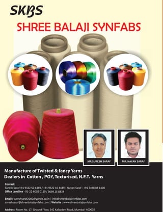 6 www.textilevaluechain.com November 2018
www.textilevaluechain.com46 March 2018
Contact:
Suresh Saraf+91 9322 50 4449 / +91 9322 10 4449 | Nayan Saraf - +91 7498 88 1400
Oﬃce Landline - 91-22-6002 0119 /
Email : sureshsaraf2000@yahoo.co.in | info@shreebalajisynfabs.com
sureshsaraf@shreebalajisynfabs.com | Website : www.shreebalajisynfabs.com
Address: Room No.-17, Ground Floor, 342 Kalbadevi Road, Mumbai- 400002
9699 25 8834
SHREE BALAJI SYNFABS
SKBS
MR.SURESH SARAF MR. NAYAN SARAF
 