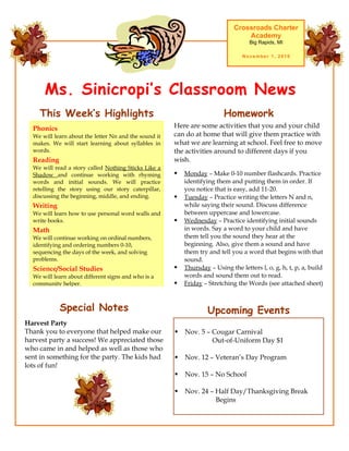 Ms. Sinicropi’s Classroom News
Crossroads Charter
Academy
Big Rapids, MI
November 1, 2010
Upcoming Events
 Nov. 5 – Cougar Carnival
Out-of-Uniform Day $1
 Nov. 12 – Veteran’s Day Program
 Nov. 15 – No School
 Nov. 24 – Half Day/Thanksgiving Break
Begins
Here are some activities that you and your child
can do at home that will give them practice with
what we are learning at school. Feel free to move
the activities around to different days if you
wish.
 Monday – Make 0-10 number flashcards. Practice
identifying them and putting them in order. If
you notice that is easy, add 11-20.
 Tuesday – Practice writing the letters N and n,
while saying their sound. Discuss difference
between uppercase and lowercase.
 Wednesday – Practice identifying initial sounds
in words. Say a word to your child and have
them tell you the sound they hear at the
beginning. Also, give them a sound and have
them try and tell you a word that begins with that
sound.
 Thursday – Using the letters l, o, g, h, t, p, a, build
words and sound them out to read.
 Friday – Stretching the Words (see attached sheet)
HomeworkThis Week’s Highlights
Phonics
We will learn about the letter Nn and the sound it
makes. We will start learning about syllables in
words.
Reading
We will read a story called Nothing Sticks Like a
Shadow and continue working with rhyming
words and initial sounds. We will practice
retelling the story using our story caterpillar,
discussing the beginning, middle, and ending.
Writing
We will learn how to use personal word walls and
write books.
Math
We will continue working on ordinal numbers,
identifying and ordering numbers 0-10,
sequencing the days of the week, and solving
problems.
Science/Social Studies
We will learn about different signs and who is a
community helper.
Special Notes
Harvest Party
Thank you to everyone that helped make our
harvest party a success! We appreciated those
who came in and helped as well as those who
sent in something for the party. The kids had
lots of fun!
 