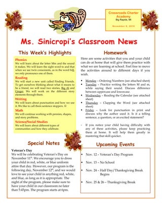 Ms. Sinicropi’s Classroom News
Crossroads Charter
Academy
Big Rapids, MI
November 8, 2010
Upcoming Events
 Nov. 12 – Veteran’s Day Program
 Nov. 15 – No School
 Nov. 24 – Half Day/Thanksgiving Break
Begins
 Nov. 25 & 26 – Thanksgiving Break
Here are some activities that you and your child
can do at home that will give them practice with
what we are learning at school. Feel free to move
the activities around to different days if you
wish.
 Monday – Ordering Numbers (see attached sheet)
 Tuesday – Practice writing the letters M and m,
while saying their sound. Discuss difference
between uppercase and lowercase.
 Wednesday – Reading the Calendar (see attached
sheet)
 Thursday – Clapping the Word (see attached
sheet)
 Friday – Look for punctuation in print and
discuss why the author used it. Is it a telling
sentence, a question, or an excited statement?
- If you notice your child having difficulty with
any of these activities, please keep practicing
them at home. It will help them greatly in
mastering that skill quicker.
HomeworkThis Week’s Highlights
Phonics
We will learn about the letter Mm and the sound
it makes. We will learn the sight word to and that
when we see twin consonants, as in the word hill,
we only pronounce one of them.
Reading
We will start a new unit called Finding Friends.
To get ourselves thinking about what it means to
be a friend, we will read two stories, Big Al and
Ginger. We will work on the different story
elements through them.
Writing
We will learn about punctuation and how we use
it. We like to call them sentence stoppers. 
Math
We will continue working with pennies, shapes,
and story problems.
Science/Social Studies
We will learn about different types of
communities and how they celebrate.
Special Notes
Veteran’s Day
We will be celebrating Veteran’s Day on
November 11th
. We encourage you to dress
your child in red, white, or blue uniform
attire that day. However, our program is the
following day, November 12th
, and we would
love to see your child in anything red, white,
and blue, as long as it is appropriate. The
night of the program, please make sure to
have your child in our classroom no later
than 5:45pm. The program starts at 6pm.
 