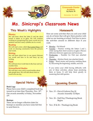 Ms. Sinicropi’s Classroom News
Crossroads Charter
Academy
Big Rapids, MI
November 16, 2010
Upcoming Events
 Nov. 19 – Out-of-Uniform Day $1
Awards Assembly 12:30pm
 Nov. 24 – Half Day/Thanksgiving Break
Begins
 Nov. 25 & 26 – Thanksgiving Break
Here are some activities that you and your child
can do at home that will give them practice with
what we are learning at school. Feel free to move
the activities around to different days if you
wish.
 Monday – No School!
 Tuesday – Practice writing the letters I and i,
while saying their short sound as in igloo. Discuss
difference between uppercase and lowercase.
 Wednesday – Number Go Fish (see attached
sheets)
 Thursday – Kitchen Study (see attached sheet)
 Friday – Read stories and practice retelling them
by discussing the beginning, middle, and end.
- If you notice your child having difficulty with
any of these activities, please keep practicing
them at home. It will help them greatly in
mastering that skill quicker.
HomeworkThis Week’s Highlights
Phonics
We will learn about the letter Ii and the short
sound it makes as in igloo. We will continue
working on recognizing how many words are in a
sentence and how many syllables are in a word.
Reading
We will read a story called The Lonely Prince and
work on drawing conclusions from the pictures
and words.
Writing
We will learn about how to use spaces between
our words and how to fix and fancy up our
writing.
Math
We will learn how to tell time to the hour and use
number lines.
Science/Social Studies
We will start a new unit in social studies about
jobs people have. We will talk about what we
want to be one day.
Special Notes
Book Logs
Please have your child’s completed book log
turned in no later than Thursday, Nov. 18th
.
Our awards assembly is Friday, November
19th
.
Boxtops
There are no longer collection dates for
boxtops so anytime you have some feel free
to send them in.
 