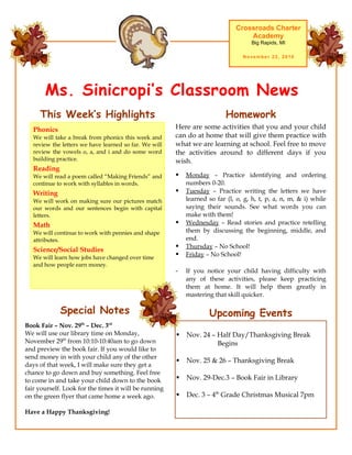 Ms. Sinicropi’s Classroom News
Crossroads Charter
Academy
Big Rapids, MI
November 22, 2010
Upcoming Events
 Nov. 24 – Half Day/Thanksgiving Break
Begins
 Nov. 25 & 26 – Thanksgiving Break
 Nov. 29-Dec.3 – Book Fair in Library
 Dec. 3 – 4th
Grade Christmas Musical 7pm
Here are some activities that you and your child
can do at home that will give them practice with
what we are learning at school. Feel free to move
the activities around to different days if you
wish.
 Monday – Practice identifying and ordering
numbers 0-20.
 Tuesday – Practice writing the letters we have
learned so far (l, o, g, h, t, p, a, n, m, & i) while
saying their sounds. See what words you can
make with them!
 Wednesday – Read stories and practice retelling
them by discussing the beginning, middle, and
end.
 Thursday – No School!
 Friday – No School!
- If you notice your child having difficulty with
any of these activities, please keep practicing
them at home. It will help them greatly in
mastering that skill quicker.
HomeworkThis Week’s Highlights
Phonics
We will take a break from phonics this week and
review the letters we have learned so far. We will
review the vowels o, a, and i and do some word
building practice.
Reading
We will read a poem called “Making Friends” and
continue to work with syllables in words.
Writing
We will work on making sure our pictures match
our words and our sentences begin with capital
letters.
Math
We will continue to work with pennies and shape
attributes.
Science/Social Studies
We will learn how jobs have changed over time
and how people earn money.
Special Notes
Book Fair – Nov. 29th
– Dec. 3rd
We will use our library time on Monday,
November 29th
from 10:10-10:40am to go down
and preview the book fair. If you would like to
send money in with your child any of the other
days of that week, I will make sure they get a
chance to go down and buy something. Feel free
to come in and take your child down to the book
fair yourself. Look for the times it will be running
on the green flyer that came home a week ago.
Have a Happy Thanksgiving!
 