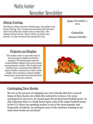 Media Center  November Newsletter Issue:  November 1, 2011 Created by: Autumn Schaffer iSteep Testing The library will be closed on Wednesday, November 9 for Isteep Testing. The scoring and reporting staff will meet and work within the media center at this time. The testing will last all day. There will be no check outs, returns, or class research time during this day. Cataloging New Books We are in the process of catloging new sets of books that have arrived. Some of these books are within kits ordered for science. Our most anicipated set, however, are based upon the professional football series. In this collection there is a book based upon each of the major football teams in the U.S. Since our sporting section is one of the most popular and frequently circulated, we anticpate many of the students wanting to see what these books are all about! Projects on Display The media center is currently host to several project exhibits created by students. The third grade students created Indian villages and scenes based upon geometric shapes. The fourth grade students have researched the different types of Native Americans in their social studies class and have created exhibits based upon what they have learned about each group’s culture.  