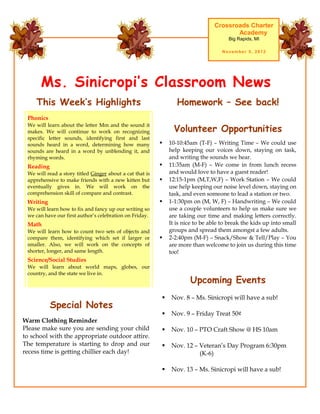 Crossroads Charter
                                                                                       Academy
                                                                                      Big Rapids, MI

                                                                                    November 5, 2012




      Ms. Sinicropi’s Classroom News
    This Week’s Highlights                                       Homework – See back!
 Phonics

                                                                Volunteer Opportunities
 We will learn about the letter Mm and the sound it
 makes. We will continue to work on recognizing
 specific letter sounds, identifying first and last
 sounds heard in a word, determining how many                10-10:45am (T-F) – Writing Time – We could use
 sounds are heard in a word by unblending it, and             help keeping our voices down, staying on task,
 rhyming words.                                               and writing the sounds we hear.
 Reading                                                     11:35am (M-F) – We come in from lunch recess
 We will read a story titled Ginger about a cat that is       and would love to have a guest reader!
 apprehensive to make friends with a new kitten but          12:15-1pm (M,T,W,F) – Work Station – We could
 eventually gives in. We will work on the                     use help keeping our noise level down, staying on
 comprehension skill of compare and contrast.                 task, and even someone to lead a station or two.
 Writing                                                     1-1:30pm on (M, W, F) – Handwriting – We could
 We will learn how to fix and fancy up our writing so         use a couple volunteers to help us make sure we
 we can have our first author’s celebration on Friday.        are taking our time and making letters correctly.
 Math                                                         It is nice to be able to break the kids up into small
 We will learn how to count two sets of objects and           groups and spread them amongst a few adults.
 compare them, identifying which set if larger or            2-2:40pm (M-F) – Snack/Show & Tell/Play – You
 smaller. Also, we will work on the concepts of               are more than welcome to join us during this time
 shorter, longer, and same length.                            too!
 Science/Social Studies
 We will learn about world maps, globes, our
 country, and the state we live in.
                                                                      Upcoming Events
                                                              Nov. 8 – Ms. Sinicropi will have a sub!
           Special Notes
                                                              Nov. 9 – Friday Treat 50¢
Warm Clothing Reminder
Please make sure you are sending your child                   Nov. 10 – PTO Craft Show @ HS 10am
to school with the appropriate outdoor attire.
The temperature is starting to drop and our                   Nov. 12 – Veteran’s Day Program 6:30pm
recess time is getting chillier each day!                                (K-6)

                                                              Nov. 13 – Ms. Sinicropi will have a sub!
 
