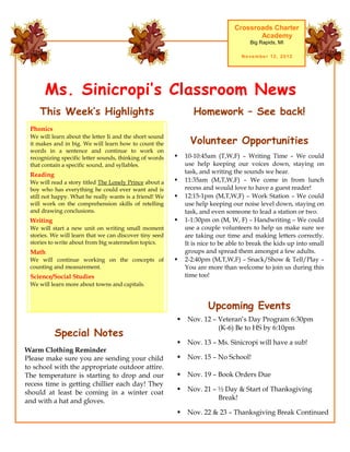 Crossroads Charter
                                                                                      Academy
                                                                                     Big Rapids, MI

                                                                                  November 12, 2012




      Ms. Sinicropi’s Classroom News
    This Week’s Highlights                                      Homework – See back!
 Phonics

                                                               Volunteer Opportunities
 We will learn about the letter Ii and the short sound
 it makes and in big. We will learn how to count the
 words in a sentence and continue to work on
 recognizing specific letter sounds, thinking of words      10-10:45am (T,W,F) – Writing Time – We could
 that contain a specific sound, and syllables.               use help keeping our voices down, staying on
 Reading                                                     task, and writing the sounds we hear.
 We will read a story titled The Lonely Prince about a      11:35am (M,T,W,F) – We come in from lunch
 boy who has everything he could ever want and is            recess and would love to have a guest reader!
 still not happy. What he really wants is a friend! We      12:15-1pm (M,T,W,F) – Work Station – We could
 will work on the comprehension skills of retelling          use help keeping our noise level down, staying on
 and drawing conclusions.                                    task, and even someone to lead a station or two.
 Writing                                                    1-1:30pm on (M, W, F) – Handwriting – We could
 We will start a new unit on writing small moment            use a couple volunteers to help us make sure we
 stories. We will learn that we can discover tiny seed       are taking our time and making letters correctly.
 stories to write about from big watermelon topics.          It is nice to be able to break the kids up into small
 Math                                                        groups and spread them amongst a few adults.
 We will continue working on the concepts of                2-2:40pm (M,T,W,F) – Snack/Show & Tell/Play –
 counting and measurement.                                   You are more than welcome to join us during this
 Science/Social Studies                                      time too!
 We will learn more about towns and capitals.



                                                                     Upcoming Events
                                                             Nov. 12 – Veteran’s Day Program 6:30pm
                                                                        (K-6) Be to HS by 6:10pm
           Special Notes
                                                             Nov. 13 – Ms. Sinicropi will have a sub!
Warm Clothing Reminder
Please make sure you are sending your child                  Nov. 15 – No School!
to school with the appropriate outdoor attire.
The temperature is starting to drop and our                  Nov. 19 – Book Orders Due
recess time is getting chillier each day! They
should at least be coming in a winter coat                   Nov. 21 – ½ Day & Start of Thanksgiving
and with a hat and gloves.                                              Break!

                                                             Nov. 22 & 23 – Thanksgiving Break Continued
 