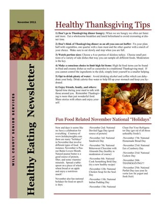 Healthy Thanksgiving Tips
                              November 2011



                                                               1) Don’t go to Thanksgiving dinner hungry: When we are hungry we often eat faster
                                                               and more. Eat a wholesome breakfast and lunch beforehand to avoid overeating at din-
                                                               ner time.
                                                               2) Don’t think of Thanksgiving dinner as an all-you-can-eat buffet: Fix your plate
                                                               half with vegetables, one quarter with a lean meat and the other quarter with a starch of
                                                               your choice. Make sure to eat slowly and stop when you are full.
                                                               3) Watch portion sizes: Choose a 4-oz portion of skinless turkey. Choose small por-
                                                               tions of a variety of side dishes that way you can sample all different foods. Moderation
                                                               is the key.
                                   Healthy Eating Newsletter


                                                               4) Make a conscious choice to limit high fat items: High fat food items can be found
                                                               in fried and creamy dishes as well as casseroles in a traditional Thanksgiving meal. If
                                                               you cannot control the ingredients in the dish, simply limit yourself to a smaller helping.
                                                               5) Opt to drink plenty of water: Avoid drinking alcohol and coffee which can dehy-
                                                               drate your body. Drink calorie-free water to help fill up your stomach and keep you hy-
                                                               drated.
                                                               6) Enjoy friends, family, and others:
                                                               Spend time during your meal to talk with
                                                               those around you. Remember Thanksgiv-
WILL COUNTY SENIOR SERVICES




                                                               ing is more than just wonderful food.
                                                               Share stories with others and enjoy your-
                                                               self.




                                                               Fun Food Related November National “Holidays”
                                                               Now and days it seems like      -November 2nd: National         Clean Out Your Refrigera-
                                                               we have a celebration for       Deviled Eggs Day (good          tor Day (get rid of all those
                                                               everything. Courtesy of         source of protein)              unhealthy foods!)
                                                               www.holidayinsights.com
                                                                                               -November 3rd: National         -November 17th: National
                                                               there are many “holidays”
                                                               in November that involve        Sandwich Day                    Homemade Bread Day
                                                               different types of food. For    -November 7th: National         -November 23rd: National
                                                               instance, November is Pea-      Bittersweet Chocolate with      Eat a Cranberry Day
                                                               nut Butter Lovers Month.        Almonds Day (healthy in
                                                               Natural peanut butter is a                                      -November 23rd: National
                                                                                               moderation of course)
                                                               good source of protein,                                         Cashew Day
                                                               fiber, and some vitamins/       -November 8th: National
                                                                                                                               -November 24th:
                                                               minerals. Spread a table-       Cook Something Bold Day
                                                                                                                               THANKSGIVING!!!
                                                               spoon on a piece of whole       (try a new healthy recipe)
                                                               wheat bread or an apple                                         -November 25th: National
                                                                                               -November 12th: National
                                                               and enjoy a nutritious                                          Parfait Day (use your fa-
                                                                                               Chicken Soup for the Soul
                                                               snack!                                                          vorite low fat yogurt and
                                                                                               Day
                                                                                                                               fresh fruit)
                                                               November also has national      -November 13th: National
                                                               holidays for food on specif-    Indian Pudding Day
                                                               ic days.
                                                                                               -November 15th: National
 