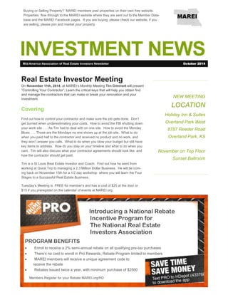 INVESTMENT NEWS 
NEW MEETING 
LOCATION 
Holiday Inn & Suites 
Overland Park West 
8787 Reeder Road 
Overland Park, KS 
November on Top Floor 
Sunset Ballroom 
Real Estate Investor Meeting 
On November 11th, 2014, at MAREI’s Monthly Meeting Tim Grimmett will present “Controlling Your Contractor”. Learn the critical keys that will help you obtain find and manage the contractors that can make or break your renovation and your investment. 
Covering 
Find out how to control your contractor and make sure the job gets done. Don’t get burned when underestimating your costs. How to avoid the FBI shutting down your work site . . . As Tim had to deal with on one site. How to avoid the Monday Blues . . . Those are the Mondays no one shows up at the job site. What to do when you paid half to the contractor and received no product and no work, and they won’t answer you calls. What to do when you blow your budget but still have key items to address. How do you stay on your timeline and what to do when you cant. Tim will also discuss what your contractor agreements should look like and how the contractor should get paid. 
Tim is a St Louis Real Estate Investor and Coach. Find out how he went from working at Quick Trip to managing a 2.3 Million Dollar Business. He will be com- ing back on November 15th for a 1/2 day workshop where you will learn the Four Stages to a Successful Real Estate Business. 
Tuesday’s Meeting is FREE for member’s and has a cost of $25 at the door or $15 if you preregister on the calendar of events at MAREI.org. 
Mid-America Association of Real Estate Investors Newsletter 
October 2014 
Introducing a National Rebate 
Incentive Program for 
The National Real Estate 
Investors Association 
PROGRAM BENEFITS 
 Enroll to receive a 2% semi-annual rebate on all qualifying pre-tax purchases 
 There’s no cost to enroll in Pro Rewards, Rebate Program limited to members 
 MAREI members will receive a unique agreement code to receive the rebate 
 Rebates issued twice a year, with minimum purchase of $2500 
Buying or Selling Property? MAREI members post properties on their own free website. Properties flow through to the MAREI website where they are sent out to the Member Data- base and the MAREI Facebook pages. If you are buying, please check our website, if you are selling, please join and market your property 
Members Register for your Rebate MAREI.org/HD  