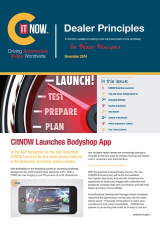 In this issue:
1	 CitNOW Bodyshop Launches
2.1	 Tips and Tricks: Vehicle Check In
2.2	 Bodyshop Birthday
3.1	 Secrets of Success
3.2	 Hero Report
3.3	 CitNOW of the Month
4.1
	 Please welcome to CitNOW…
4.2	 Your Coffee Cartoon
CitNOW Launches Bodyshop App
November 2014
At the ABP convention on the 18th November
CitNOW launched its first video product tailored
to the Bodyshop and motor claims industry.
With profitability in the Bodyshop sector an increasing challenge,
average pre-tax profit margins have slipped to 2.4%. With a
£1000 job now bringing in just £24 pounds of profit, Bodyshops
and Accident repair centres are increasingly looking to
innovate to find new ways to increase revenue and reduce
cost in production and administration
http://video.citnow.com/vpwalkthru1
With the approval of several major insurers, the new
CitNOW Bodyshop app will be the first available
from Apple’s App store, and will offer bodyshops the
opportunity to build trust, engage with customers and
prospects, increase retail work conversions and sell more
labour and parts more profitably
Aviva Business Development Manager Alistair Campbell
welcomed the opportunity to bring video into the motor
claims sector: “Previously introductions to video were
cumbersome and overly-complicated… CitNOW has
opened up an exciting new world as an easy to use and
… continued on page 2
120406 CitNOW November Newsletter.indd 1 10/12/2014 13:41
 