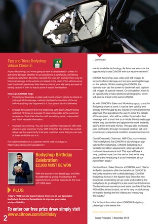 2 Dealer Principles | November 2014
Bodyshop Birthday
Celebration
£2,000 MUST BE WON
With the launch of our latest app, we’d like
to celebrate by giving 2 bodyshops the
opportunity to win free licences to the tune
of £1,000 each.
Tips and Tricks Bodyshop:
Vehicle Check-In
At your Bodyshop, you’re not going to have a car checked in unless it’s
got some damage. Whether it’s an accident or a part failure, something
needs your attention. But often, beneath the road dirt and rain there may be
historical damage to the vehicle not related to the claim. If the vehicle owner
hasn’t noticed it previously then there is a risk of your site being accused of
having caused it, with no way to prove it wasn’t there before.
How can CitNOW help:
•	 Protect your business. A video walk round of each vehicle on check-in,
noting all of the damage, instantly clarifies the condition of the car
before anything has happened to it. Your peace of mind delivered.
•	 Engage the customer from the beginning. With each CitNOW being
watched 1.8 times on average it’s clear video adds to the customer
experience. Grab their attention with something quick, unexpected
and full of valuable information.
•	 Increase your revenue. You can even use this initial video to offer best
advice to your customer. If your VDA finds that the vehicle has curbed
alloys use the opportunity to let your customer know that you can look
at these whilst the car is in.
For a demonstration of a customer vehicle walk round go to:
http://video.citnow.com/vpcustomer1
	PLUS
1 day’s FREE on site expert advice from one of our specialist
bodyshop Academy Consultants to improve your sales
and profitability.
To enter our free prize draw simply visit
www.citnow.com/birthday
readily available technology. As Aviva we welcome the
opportunity to use CitNOW with our repairer network”.
CitNOW Bodyshop uses video and still images to
record collision damage and any pre-existing damage
on the vehicle. Whilst creating the CitNOW, the
operator can tap the screen to bookmark and capture
still images of special interest. On completion, there is
an opportunity to take additional photographs, which
will also be linked to the same CitNOW.
As with CitNOW’s Sales and Workshop apps, once the
Bodyshop video is done, it can be sent quickly and
directly from the app to any insurer or vehicle owner for
approval. The app allows the user to enter the details
of the recipient, who will be notified by email or text
message with a short link to a mobile friendly webpage
where they can review and approve the work instantly,
saving them time and money. The app also increases
user profitability through increased retail up sell, and
provides an unequivocal condition assessment record.
David Cresswell, Chairman, ABP Club, commented:
“We’re delighted that CitNOW is launching an app
tailored for bodyshops. CitNOW Bodyshop is a
fantastic condition assessment, retail up sell and
customer reassurance tool. This app will have a
very positive impact on this sector and we’re very
proud to be introducing it to our members at our
convention today.”
Gordon Grant, Sales Director at CitNOW, said: “We’re
thrilled to be able to offer the benefits of CitNOW to
the body repairers with a dedicated app. CitNOW
Bodyshop is now in the Apple’s App Store for free
download, eradicating set up costs and enabling the
bodyshops to go straight to a low cost monthly licence.
The benefits are numerous and we’re confident that the
ROI will be almost instant, so we’re very much looking
forward to seeing the first videos and measuring
the results.”
For further information about CitNOW Bodyshop
please go to the below link
www.citnow.com/bodyshop/
…continued
120406 CitNOW November Newsletter.indd 2 10/12/2014 13:41
 